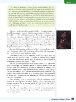 Filosofia


       [...] Devemos observar que cada uma das formas de excelência moral,
  além de proporcionar boas condições à coisa a que ela dá excelência, faz
  com que esta mesma coisa atue bem; por exemplo, a excelência dos olhos
  faz com que tanto os olhos quanto a sua atividade sejam bons, pois é gra-
  ças à excelência dos olhos que vemos bem. De forma idêntica a excelên-
  cia de um cavalo faz com que ele seja ao mesmo tempo bom em si e bom
  para correr e levar seu dono e para sustentar o ataque do inimigo. Logo, se
  isto é verdade em todos os casos, a excelência moral do homem também
  será a disposição que faz um homem bom e o leva a desempenhar bem a
  sua função. (ARISTÓTELES, 2001, p. 41)



    O termo excelência utilizado por Aristóteles é corriqueiramente en-
tendido também por virtude. Há duas espécies de excelência: a inte-
lectual e a moral. A intelectual nasce e se desenvolve com a instrução,
ou seja, com o processo educativo e formativo. Por isso, desenvolve-
se com o tempo e a experiência. É o que de certa forma estamos fa-
zendo desde que iniciamos nossa vida escolar e que vai se aprimoran-




                                                                                                                  < www.educ.fc.ul.pt
do à medida em que nos dedicamos mais aos estudos. Cada um de nós
pode perceber o quanto se aprimorou desde o dia em que esteve pe-
la primeira vez em uma sala de aula.
    Já a excelência moral é produto do hábito, é tudo aquilo que pode-           < Rembrandt - Monge Lendo.
mos alterar pelo hábito. Observe que a palavra ética tem sua raiz gre-
ga – ethiké e ethos - que significam hábito.
    Então a excelência moral é adquirida através da prática, assim co-
mo as artes, por exemplo, você toca violão na medida em que passa
a praticar e quanto mais tempo praticar, maior será sua habilidade e
chances de se tornar um exímio tocador.
    Por que o desenvolvimento da excelência moral é tão importante
para nós? Porque está relacionada com as ações e emoções, que por
sua vez estão relacionadas com o prazer ou sofrimento e por isso, a ex-
celência moral se relaciona com os prazeres e sofrimentos. Pode-se di-
zer que a excelência moral é a capacidade que vamos desenvolver pa-
ra lidar com nossas emoções e ações na relação direta com o prazer e
o sofrimento. E disso resultará o bom uso que faremos ou não do pra-
zer e do sofrimento.
    Para Aristóteles “toda a preocupação, tanto da excelência moral
quanto da ciência política, é com o prazer e com o sofrimento, por-
quanto o homem que os usa bem é bom, e o que os usa mal é mau”.
(ARISTÓTELES, 2001, p.38)
   Mas o fato de a excelência estar relacionada ao domínio que fará
do prazer e sofrimento implica que a excelência garantirá atingir o al-
vo do meio-termo.



                                                                        A Virtude em Aristóteles e Sêneca 103
 