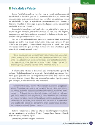 Filosofia

z Felicidade e Virtude
    Lendo Aristóteles pode-se perceber que a virtude do homem está
relacionada às escolhas que ele faz. Essas escolhas não no sentido de
querer ou não um ou outro objeto, mas escolhas no sentido de nossa
racionalidade, ou seja, de agirmos de uma ou outra forma. São esco-
lhas que orientam o nosso agir e que estão ligadas ao que dissemos já
no início, a arte de bem viver.
    Para Aristóteles o homem só pode viver na pólis, cidade grega, e is-
to por ser, por natureza, um animal político, ou seja, que vive na pólis,
portanto, em sociedade, pois seu agir não é isolado ou solitário, mas é
sempre um agir em relação ao outro.                                               < Bosch, H. A extração da pedra da
                                                                                    loucura. Museu do Prado - Madri
    Ora, se nossa vida ocorre em sociedade e nossas ações se dão em
relação ao outro com quem convivemos como ser virtuoso? O que
Aristóteles nos aponta como meio de atingirmos a virtude, haja vista
que somos marcados por escolhas e desde que nos levantamos pela
manhã até nos deitarmos à noite?

     Ora: a excelência moral se relaciona com as emoções e as ações, nas
 quais o excesso é uma forma de erro, tanto quanto a falta, enquanto o meio
 termo é louvado como um acerto; ser louvado e estar certo são característi-
 cas da excelência moral. A excelência moral, portanto, é algo como a eqüi-
 distância, pois [...] seu alvo é o meio termo. (ARISTÓTELES, 2001, p. 42)


    É interessante retomar a discussão feita anteriormente a partir da
música, “Balada do Louco”, e a questão da felicidade em nossos dias.
Você pode perceber que os compositores discutem não a loucura em
si, mas a loucura como o diferente aos padrões sociais vigentes, como,
por exemplo, o movimento de arte surrealista.

      O movimento exerceu enorme influência sobre sucessivas gerações de
 artistas. Sua ênfase na coletividade e na ruptura da distinção entre o privado
 e o público, o artista e o espectador, voltaria à tona em outros modos de fa-
 zer arte [...] O desenvolvimento de sua linguagem e a insistência na lingua-
 gem falada ou escrita e na imagem visual como elementos em comum de
 um material mental da maior importância tiveram efeitos duradouros sobre o
 trabalho textual. As aspirações surrealistas ao automatismo e a proposta de
 uma ligação entre o gesto e o pensamento foram características constituti-
 vas dos jovens artistas [...] (BRADLEY, 1999, p. 73).


   Para os surrealistas as obras de arte são manifestações do subcons-
ciente, sendo estas absurdas e ilógicas é o que bem ilustra a obra de
Salvador Dali, Telefone-lagosta.
   Que sensação essa imagem transmite?

                                                                         A Virtude em Aristóteles e Sêneca 105
 