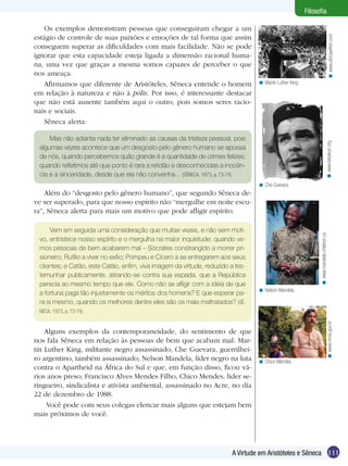 Filosofia

   Os exemplos demonstram pessoas que conseguiram chegar a um
estágio de controle de suas paixões e emoções de tal forma que assim




                                                                                                                                           < www.africawithin.com
conseguem superar as dificuldades com mais facilidade. Não se pode
ignorar que esta capacidade esteja ligada a dimensão racional huma-
na, uma vez que graças a mesma somos capazes de perceber o que
nos ameaça.
   Afirmamos que diferente de Aristóteles, Sêneca entende o homem                < Martin Luther King.

em relação à natureza e não à pólis. Por isso, é interessante destacar
que não está ausente também aqui o outro, pois somos seres racio-
nais e sociais.
   Sêneca alerta:

     Mas não adianta nada ter eliminado as causas da tristeza pessoal, pois




                                                                                                                                   < www.leksikon.org
 algumas vezes acontece que um desgosto pelo gênero humano se apossa
 de nós, quando percebemos quão grande é a quantidade de crimes felizes;
 quando refletimos até que ponto é rara a retidão e desconhecidas a inocên-
 cia e a sinceridade, desde que ela não convenha... (SÊNECA, 1973, p. 73-74)
                                                                                 < Che Guevara.
    Além do “desgosto pelo gênero humano”, que segundo Sêneca de-
ve ser superado, para que nosso espírito não “mergulhe em noite escu-
ra”, Sêneca alerta para mais um motivo que pode afligir espírito.

     Vem em seguida uma consideração que muitas vezes, e não sem moti-




                                                                                                               < www.mandela-children.ca
 vo, entristece nosso espírito e o mergulha na maior inquietude: quando ve-
 mos pessoas de bem acabarem mal – Sócrates constrangido a morrer pri-
 sioneiro; Rutílio a viver no exílio; Pompeu e Cícero a se entregarem aos seus
 clientes; e Catão, este Catão, enfim, viva imagem da virtude, reduzido a tes-
 temunhar publicamente, atirando-se contra sua espada, que a República
 perecia ao mesmo tempo que ele. Como não se afligir com a idéia de que
                                                                                 < Nelson Mandela.
 a fortuna paga tão injustamente os méritos dos homens? E que esperar pa-
 ra si mesmo, quando os melhores dentre eles são os mais maltratados? (SÊ-
 NECA, 1973, p. 73-74)


                                                                                                                                      < www.mma.gov.br
    Alguns exemplos da contemporaneidade, do sentimento de que
nos fala Sêneca em relação às pessoas de bem que acabam mal: Mar-
tin Luther King, militante negro assassinado; Che Guevara, guerrilhei-
ro argentino, também assassinado; Nelson Mandela, líder negro na luta            < Chico Mendes.
contra o Apartheid na África do Sul e que, em função disso, ficou vá-
rios anos preso; Francisco Alves Mendes Filho, Chico Mendes, líder se-
ringueiro, sindicalista e ativista ambiental, assassinado no Acre, no dia
22 de dezembro de 1988.
     Você pode com seus colegas elencar mais alguns que estejam bem
mais próximos de você.




                                                                        A Virtude em Aristóteles e Sêneca 111
 
