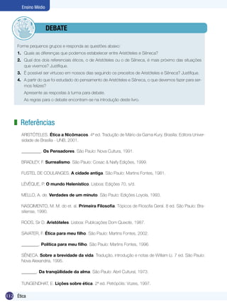 Ensino Médio



              	debate

     Forme pequenos grupos e responda as questões abaixo:
     1.	 Quais as diferenças que podemos estabelecer entre Aristóteles e Sêneca?
     2.	 Qual dos dois referenciais éticos, o de Aristóteles ou o de Sêneca, é mais próximo das situações
         que vivemos? Justifique.
     3.	 É possível ser virtuoso em nossos dias seguindo os preceitos de Aristóteles e Sêneca? Justifique.
     4.	 A partir do que foi estudado do pensamento de Aristóteles e Sêneca, o que devemos fazer para ser-
         mos felizes?
          Apresente as respostas à turma para debate.
     	    As regras para o debate encontram-se na introdução deste livro.




   z Referências
         ARISTÓTELES. Ética a Nicômacos. 4ª ed. Tradução de Mário da Gama Kury. Brasília: Editora Univer-
         sidade de Brasília - UNB, 2001.

         _________. Os Pensadores. São Paulo: Nova Cultura, 1991.

         BRADLEY, F. Surrealismo. São Paulo: Cosac & Naify Edições, 1999.

         FUSTEL DE COULANGES. A cidade antiga. São Paulo: Martins Fontes, 1981.

         LÉVÊQUE, P. O mundo Helenístico. Lisboa: Edições 70, s/d.

         MELLO, A. de. Verdades de um minuto. São Paulo: Edições Loyola, 1993.

         NASCIMENTO, M. M. do et. al. Primeira Filosofia. Tópicos de Filosofia Geral. 8 ed. São Paulo: Bra-
         siliense, 1990.

         ROOS, Sir D. Aristóteles. Lisboa: Publicações Dom Quixote, 1987.

         SAVATER, F. Ética para meu filho. São Paulo: Martins Fontes, 2002.

         ________. Política para meu filho. São Paulo: Martins Fontes, 1996.

         SÊNECA. Sobre a brevidade da vida. Tradução, introdução e notas de William Li. 7 ed. São Paulo:
         Nova Alexandria, 1995.

         _______. Da tranqüilidade da alma. São Paulo: Abril Cultural, 1973.

         TUNGENDHAT, E. Lições sobre ética. 2ª ed. Petrópólis: Vozes, 1997.

112 Introdução
    Ética
 