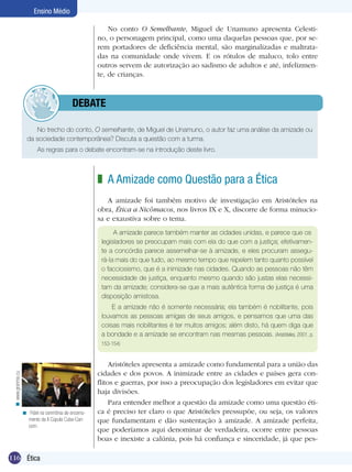 Ensino Médio

                                                          No conto O Semelhante, Miguel de Unamuno apresenta Celesti-
                                                      no, o personagem principal, como uma daquelas pessoas que, por se-
                                                      rem portadores de deficiência mental, são marginalizadas e maltrata-
                                                      das na comunidade onde vivem. E os rótulos de maluco, tolo entre
                                                      outros servem de autorização ao sadismo de adultos e até, infelizmen-
                                                      te, de crianças.



                                 	debate

                        No trecho do conto, O semelhante, de Miguel de Unamuno, o autor faz uma análise da amizade ou
                     da sociedade contemporânea? Discuta a questão com a turma.
                     	    As regras para o debate encontram-se na introdução deste livro.



                                                      z A Amizade como Questão para a Ética
                                                         A amizade foi também motivo de investigação em Aristóteles na
                                                      obra, Ética a Nicômacos, nos livros IX e X, discorre de forma minucio-
                                                      sa e exaustiva sobre o tema.
                                                            A amizade parece também manter as cidades unidas, e parece que os
                                                       legisladores se preocupam mais com ela do que com a justiça; efetivamen-
                                                       te a concórdia parece assemelhar-se à amizade, e eles procuram assegu-
                                                       rá-la mais do que tudo, ao mesmo tempo que repelem tanto quanto possível
                                                       o facciosismo, que é a inimizade nas cidades. Quando as pessoas não têm
                                                       necessidade de justiça, enquanto mesmo quando são justas elas necessi-
                                                       tam da amizade; considera-se que a mais autêntica forma de justiça é uma
                                                       disposição amistosa.
                                                           E a amizade não é somente necessária; ela também é nobilitante, pois
                                                       louvamos as pessoas amigas de seus amigos, e pensamos que uma das
                                                       coisas mais nobilitantes é ter muitos amigos; além disto, há quem diga que
                                                       a bondade e a amizade se encontram nas mesmas pessoas. (Aristóteles, 2001, p.
                                                       153-154)


                                                           Aristóteles apresenta a amizade como fundamental para a união das
                                                      cidades e dos povos. A inimizade entre as cidades e países gera con-
 < www.granma.cu




                                                      flitos e guerras, por isso a preocupação dos legisladores em evitar que
                                                      haja divisões.
                                                           Para entender melhor a questão da amizade como uma questão éti-
                   < Fidel na cerimônia de encerra-   ca é preciso ter claro o que Aristóteles pressupõe, ou seja, os valores
                     mento da II Cúpula Cuba-Cari-    que fundamentam e dão sustentação à amizade. A amizade perfeita,
                     com.
                                                      que poderíamos aqui denominar de verdadeira, ocorre entre pessoas
                                                      boas e inexiste a calúnia, pois há confiança e sinceridade, já que pes-

116 Ética
 
