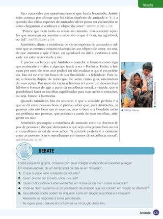 Filosofia

    Para responder aos questionamentos que havia levantado, Aristó-
teles começa por afirmar que há várias espécies de amizade e “(...) a
questão das várias espécies de amizades talvez possa ser esclarecida se
antes chegarmos a conhecer o objeto do amor.” (ARISTÓTELES, 2001, p. 154)
     “Parece que nem todas as coisas são amadas, mas somente aque-
las que merecem ser amadas e estas são o que é bom, ou agradável,
ou útil”. (ARISTÓTELES, 2001, p. 154)
    Aristóteles afirma a existência de várias espécies de amizades e ad-
mite que as mesmas estejam relacionadas aos objetos de amor, ou seja,
de que amamos o que é bom, ou agradável ou útil e, portanto a ami-
zade vai estar relacionada a isto.
    É preciso esclarecer que Aristóteles concebe o homem como algo
que realmente é – Ato; e algo que tende a ser – Potência. Então, o ho-
mem por meio de seus atos poderá ou não realizar o que é em potên-
cia. Isto irá ocorrer em busca de sua finalidade – a felicidade. Para is-
so, o homem dispõe da razão que lhe serve como guia, orientadora
de suas ações. Por meio da razão o homem irá construir, desenvolver




                                                                                                                  < http://foros.marianistas.org
hábitos e formas de agir a partir da excelência moral, a virtude, que o
possibilitará fazer as escolhas equilibradas para suas ações e emoções,
ou seja, buscar a harmonia.
    Quando Aristóteles fala da amizade, e que a amizade perfeita é a
que se dá entre pessoas boas, é preciso saber que, para Aristóteles, as
pessoas não são boas em si mesmas, mas o bem e a bondade estão                < Crianças indianas.
em potência nas pessoas, que poderão a partir de suas escolhas, atin-
girem ou não.
    Aristóteles pressupõe a existência da amizade entre os diversos ti-
pos de pessoas e diz que demonstra o que seja uma pessoa boa ou má
é a excelência moral de suas ações. “A amizade perfeita é a existente
entre as pessoas boas e semelhantes em termos de excelência moral”.
(ARISTÓTELES, 2001, p. 156)



             	debate

  Forme pequenos grupos, converse com seus colegas e responda as questões a seguir:
  Em nossas escolas, de um tempo para cá, fala-se em “inclusão”:
  1.	 O que o grupo sabe a respeito da inclusão?
  2.	 Quem precisa ser incluído, onde, por quê?
  3.	 Quais os tipos de exclusões existentes em nossa escola e em nossa sociedade?
  4.	 Pode-se dizer que temos aí um sentimento de amizade que nos cobram em relação ao diferente?
  5.	 Que atitudes vocês podem ter enquanto turma em relação à acolhida e à inclusão?
  	    Apresente as respostas à turma para debate.
  	    As regras para o debate encontram-se na introdução deste livro.


                                                                                                     Amizade 121
 