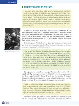 Ensino Médio

                                                               z O Determinante da Amizade
                                                                    Havendo então três motivos pelos quais as pessoas amam, a palavra
                                                                “amizade” não se aplica ao amor às coisas inanimadas, já que neste caso
                                                                não há reciprocidade de afeição, e também não haverá o desejo pelo bem
                                                                de um objeto [...] mas em relação a um amigo dizemos que devemos de-
                                                                sejar-lhe o que é bom por sua causa. Entretanto, àqueles que desejam o
                                                                bem desta maneira atribuímos apenas boas intenções se o desejo não é
                                                                correspondido; quando há reciprocidade, a boa intenção é a amizade. (ARIS-
                                                                TÓTELES, 2001, p. 155)


                                                                   A amizade, segundo Aristóteles, pressupõe reciprocidade. É um
                                                               sentimento específico para os nossos semelhantes, pois precisamos
                                                               que nosso sentimento seja correspondido. É por isso que muitos co-
                                                               mentadores de Aristóteles e estudiosos do pensamento grego afirmam
                                                               que a amizade para os gregos é o “(...) que torna, entre si, semelhan-
  < http://lyfol.blog.lemonde.fr




                                                               tes e iguais”. (VERNANT,1973)
                                                                   Então, segundo Aristóteles, “(...) para que as pessoas sejam ami-
                                                               gas deve-se constatar que elas têm boa vontade recíproca e se desejam
                                                               bem reciprocamente”. (ARISTÓTELES, 2001, p. 155)

                             < Jean Pierre Vernant (1914- ).        Os amigos cuja afeição é baseada no interesse não amam um ao outro
                                                                por si mesmos, e sim por causa de algum proveito que obtêm um do outro.
                                                                O mesmo raciocínio se aplica àqueles que se amam por causa do prazer;
                                                                não é por seu caráter que gostamos das pessoas espirituosas, mas porque
                                                                as achamos agradáveis. Logo, as pessoas que amam as outras por interes-
                                                                ses amam por causa do que é bom para si mesmas, e aquelas que amam
                                                                por causa do prazer amam por causa do que lhes é agradável, e não por-
                                                                que a outra pessoa é a pessoa que ama, mas porque ela é útil ou agradá-
                                                                vel. (ARISTÓTELES, 2001p. 155)

                                                                    Há espécies de amizade em que predomina a busca pelo útil ou
                                                               agradável, algo passageiro, segundo Aristóteles, pois é uma caracterís-
                                                               tica do ser, que Aristóteles chama de acidente, por se tratar de caracte-
                                                               rísticas que não são permanentes, pois a utilidade está sempre em mu-
                                                               dança, pelo fato de ser o resultado de algum bem ou prazer.

                                                                    Este tipo de amizade, segundo Aristóteles, parece existir principalmente
                                                                entre as pessoas idosas (nesta idade as pessoas buscam não o agradável,
                                                                mas o útil) e, em relação às pessoas que estão em plenitude ou aos jovens,
                                                                entre aqueles que buscam o proveito. Entre estas amizades se incluem os
                                                                laços de família e de hospitalidade. (ARISTÓTELES, 2001, p. 155-156)

                                                                   Aristóteles afirma que entre os jovens o motivo da amizade é o pra-
                                                               zer, por viverem sob a influência das emoções e buscarem o que lhes é

122 Ética
 