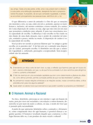Filosofia


 seu amigo. Cada uma das partes, então, ama o seu próprio bem e oferece
 à outra parte uma retribuição equivalente, desejando-lhe bem e proporcio-




                                                                                                                      < www.brycebrownart.com
 nando-lhe prazer. A propósito, diz-se que a amizade é igualdade, e ambas
 se encontram principalmente nas pessoas boas. (ARISTÓTELES, 2001, p. 159)


    O que diferencia o amor da amizade é o fato de que as emoções
são inerentes a nós, ou seja, estão em nós e, portanto, apenas se mani-
festam e, inclusive, até mesmo contrárias a nossa vontade. Já a amiza-           < Bryce Brown – Crianças na praia.
de é uma disposição de caráter, ou seja, algo que não está em nós mas
que possuímos condições para adquirir. E para isso exercitamos nos-
sa capacidade de escolha. A diferença é não escolho se fico irado ou
não diante de uma dada situação, mas o poder de controlar tal emo-
ção, sentindo-a pouco, média ou muito. A disposição de caráter é es-
ta capacidade de escolha.
    Você já deve ter ouvido as pessoas falarem que “os amigos a gente
escolhe, já os parentes não”. E de fato por ser a amizade uma disposi-
ção de caráter, pressupõe escolha. E Aristóteles nos diz que a amiza-
de é igualdade e, sobretudo, pressupõe a reciprocidade. Sem recipro-
cidade não há amizade.



         	      ATIVIDADE

 1.	 Entendendo por ética a arte de bem viver, ou seja, a reflexão que fazemos para agir em busca do
     bem, visando a felicidade, por que, ou de que forma a amizade é um dos caminhos para atingirmos
     o bem e, portanto a felicidade?
 2.	 O fato de vivermos em uma sociedade capitalista que tem como determinante a ditadura da utilida-
     de, como afirma Leminski, permite a amizade perfeita de que nos fala Aristóteles? Justifique.
 3.	 Ao pensarmos nossas relações amistosas e as relações sociais, nossa convivência diária, a ética
     aristotélica tem para nós alguma validade?
 4.	 Quais seriam os valores novos que vivenciamos e que podem substituir os propostos por Aristóteles?



z O Homem: Animal e Racional
    Na ética, Aristóteles, preocupa-se em orientar o agir em função da
razão, pois por viver em sociedade e em relação a outros homens, de-
senvolve-se por meio da razão a cultura, ou seja, o modo de viver que
é pautado pela racionalidade.
    A partir do que apresenta Aristóteles sobre a amizade e, obviamen-
te, como componente ético do agir humano, é possível elencar a se-
guinte questão: O homem é resultado daquilo que a natureza e a bio-
logia fizeram dele ou, é um produto do meio social e cultural?

                                                                                                     Amizade 125
 