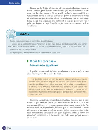 Ensino Médio

                                   Etienne de La Boétie afirma que são os próprios homens quem se
                               fazem dominar, pois bastaria rebelarem-se que teriam de volta a liber-
                               dade que lhes fora roubada. Nesse sentido, trabalha com uma idéia re-
                               volucionária, que é o fato de atribuir ao povo, a população o papel
                               de sujeito da própria História. Alerta para o fato de que se não o faz,
                               talvez o seja pela segurança que sente sob o jugo do poder dos reis e
                               príncipes. Porém, ao agir dessa forma, os homens vivem como se fos-
                               sem bichos.



              	debate

          Forme pequenos grupos e responda a questão abaixo:
        – Etienne de La Boétie afirma que: “o homem ao abrir mão de sua liberdade assemelha-se a bicho”.
     Você concorda com esta afirmação? Ela tem validade para nossas relações cotidianas? Cite exemplos.
          Apresente as conclusões à turma.
     	    As regras para o debate encontram-se na introdução deste livro.



                               z O que faz com que o
                                 homem não seja livre?
                                  E qual seria a causa de todas as mazelas que o homem sofre no seu
                               dia-a-dia? Segundo Etienne de La Boétie:

                                     É a liberdade, todavia um bem tão grande e tão aprazível que, uma vez
                                 perdido, todos os males seguem de enfiada; e os próprios bens que fi-
                                 cam depois dela perdem inteiramente seu gosto e sabor, corrompidos pe-
                                 la servidão. Só a liberdade os homens não desejam; ao que parece não
                                 há outra razão senão que, se a desejassem, tê-la-iam; como se se re-
                                 cusassem a fazer essa; bela aquisição só porque ela é demasiado fácil.
                                 (LA BOÉTIE, 2001, p. 15)


                                   Insiste na idéia de que se não temos liberdade é porque não a que-
                               remos. E que todos os males que sofremos são decorrência de a ha-
                               vermos perdido-a, e, no entanto, não nos dispomos a recuperá-la. Pa-
                               ra sermos felizes, segundo ele, bastaria que “(...) vivêssemos com os
                               direitos que a natureza nos deu e com as lições que nos ensina, sería­
                               mos naturalmente obedientes aos pais, sujeitos à razão e servos de
                               ninguém”. (LA BOÉTIE, 2001, p. 17) Pressupõe que é de nossa própria nature-
                               za ser livre.




138 Ética
 