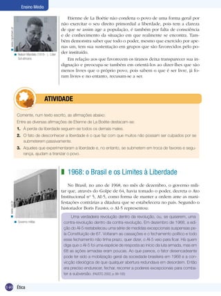 Ensino Médio

                                                        Etienne de La Boétie não condena o povo de uma forma geral por
                                                     não exercitar o seu direito primordial a liberdade, pois tem a clareza
                                                     de que se assim age a população, é também por falta de consciência
  < www.capetown.at




                                                     e de conhecimento da situação em que realmente se encontra. Tam-
                                                     bém demonstra saber que todo o poder, mesmo que exercido por ape-
                                                     nas um, tem sua sustentação em grupos que são favorecidos pelo po-
                  < Nelson Mandela (1918- ). Líder
                                                     der instituído.
                    Sul-africano.                       Em relação aos que favorecem os tiranos deixa transparecer sua in-
                                                     dignação e preocupa-se também em orientá-los ao dizer-lhes que são
                                                     menos livres que o próprio povo, pois sabem o que é ser livre, já fo-
                                                     ram livres e no entanto, recusam-se a ser.




                                	atividade

                      Comente, num texto escrito, as afirmações abaixo:
                      Entre as diversas afirmações de Etienne de La Boétie destacam-se:
                      1.	 À perda da liberdade seguem-se todos os demais males.
                      2.	 O fato de desconhecer a liberdade é o que faz com que muitos não possam ser culpados por se
                          submeterem passivamente.
                      3.	 Aqueles que experimentaram a liberdade e, no entanto, se submetem em troca de favores e segu-
                          rança, ajudam a tiranizar o povo.



                                                     z 1968: o Brasil e os Limites à Liberdade
                                                         No Brasil, no ano de 1968, no mês de dezembro, o governo mili-
                                                     tar que, através do Golpe de 64, havia tomado o poder, decreta o Ato
                                                     Institucional no 5, AI-5, como forma de manter a ordem ante as mani-
                                                     festações contrárias a ditadura que se estabelecera no país. Segundo o
 < www.usp.br




                                                     historiador Boris Fausto, o AI-5 representou:
                                                           Uma verdadeira revolução dentro da revolução, ou, se quiserem, uma
                  < Governo militar.                  contra-revolução dentro da contra-revolução. Em dezembro de 1968, a edi-
                                                      ção do AI-5 restabeleceu uma série de medidas excepcionais suspensas pe-
                                                      la Constituição de 67. Voltaram as cassações e o fechamento político e todo
                                                      esse fechamento não tinha prazo, quer dizer, o AI-5 veio para ficar. Há quem
                                                      diga que o AI-5 foi uma espécie de resposta ao início da luta armada, mas em
                                                      68 as ações armadas eram poucas. Ao que parece, o fator desencadeante
                                                      pode ter sido a mobilização geral da sociedade brasileira em 1968 e a con-
                                                      vicção ideológica de que qualquer abertura redundava em desordem. Então
                                                      era preciso endurecer, fechar, recorrer a poderes excepcionais para comba-
                                                      ter a subversão. (FAUSTO, 2002, p. 99-100)


140 Ética
 