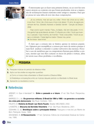 Ensino Médio

                                                    É interessante que ao fazer uma primeira leitura, ou ao ouví-las sem
                                                 maior atenção ao contexto em que foram produzidas, tem-se a impres-
 < www.facets.org.




                                                 são de reclamações banais existentes entre amigos e amantes. Para que
                                                 se possa ter uma idéia do teor das duas composições:

                     < Censura.                        Já vou embora, mas sei que vou voltar / Amor não chora se eu volto
                                                   é pra ficar / Amor não chora que a hora é de deixar / O amor de agora pra
                                                   sempre ele fica. (Geraldo Azevedo e Geraldo Vandré - Canção da Despe-
                                                   dida)
                                                       Hoje você é quem manda / Falou, ta falado, não tem discussão / A mi-
                                                   nha gente hoje anda falando de lado / E olhando pro chão / Você que inven-
                                                   tou o pecado / Que inventou de inventar / Toda a escuridão / Você vai pa-
                                                   gar e é dobrado / Cada lágrima rolada / Desse meu penar
                                                   < (Chico Buarque - Apesar de Você).


                                                     É claro que a censura não se limitou apenas às músicas popula-
                                                 res. Optamos por exemplificar a censura por meio da música porque é
                                                 mais fácil analisar e entender o caráter subversivo das mesmas. Perce-
                                                 ber o uso de metáforas que os compositores fizeram para driblar a cen-
                                                 sura, mesmo que isso lhes custasse os riscos de prisão e tortura, além
                                                 de terem suas obras proibidas e recolhidas.


                                  	      PESQUISA

                       1.	 Pesquise músicas do período da ditadura militar.
                       2.	 Após ouví-las analise as seguintes questões:
                           a) Como a música trata a liberdade no Brasil durante a Ditadura Militar.
                           b) Estabeleça comparações entre as músicas daquele período e a liberdade no Brasil atual.
                       3.	 Apresente os resultados à turma.


                     z Referências
                          ARENDT, H. Que é liberdade? In.: Entre o passado e o futuro. 5ª ed. São Paulo: Perspectiva,
                          2003.
                          BARROS, E. L. de. Os governos militares. O Brasil de 1964 a 1985 – os generais e a socieda-
                          de a luta pela democracia. São Paulo: Contexto, 1991.
                          FAUSTO, B. História do Brasil / por Boris Fausto. Brasília: MEC/SEED, 2002.
                          LA BOÉTIE, E. Discurso da Servidão Voluntária. 4ª ed. São Paulo: Brasiliense, 2001.
                          OCKHAM, G. de. Brevilóquio sobre o principado tirânico. Traduçano e nota de Luis Alberto de
                          Boni. Petrópolis: Vozes, 1988.
                          SEVCENKO, N. O Renascimento. 11ª ed. Campinas: Editora da Universidade Estadual de Campi-
                          nas, 1988.

142 Ética
 
