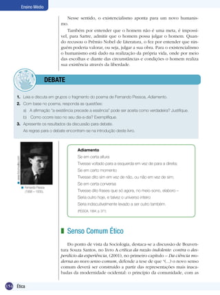Ensino Médio

                                                       Nesse sentido, o existencialismo aponta para um novo humanis-
                                                   mo.
                                                       Também por entender que o homem não é uma meta, é impossí-
                                                   vel, para Sartre, admitir que o homem possa julgar o homem. Quan-
                                                   do recusou o Prêmio Nobel de Literatura, o fez por entender que nin-
                                                   guém poderia valorar, ou seja, julgar a sua obra. Para o existencialismo
                                                   o humanismo está dado na realização da própria vida, onde por meio
                                                   das escolhas e diante das circunstâncias e condições o homem realiza
                                                   sua existência através da liberdade.


                                    	debate

      1.	 Leia e discuta em grupos o fragmento do poema de Fernando Pessoa, Adiamento.
      2.	 Com base no poema, responda as questões:
                              a)	 A afirmação “a existência precede a essência” pode ser aceita como verdadeira? Justifique.
                             	 b)	 Como ocorre isso no seu dia-a-dia? Exemplifique.
      3.	 Apresente os resultados da discussão para debate.
      	                       As regras para o debate encontram-se na introdução deste livro.



                                                             Adiamento
                                                             Se em certa altura
     < www.forumvalley.com




                                                             Tivesse voltado para a esquerda em vez de para a direita;
                                                             Se em certo momento
                                                             Tivesse dito sim em vez de não, ou não em vez de sim;
                                                             Se em certa conversa
                             < Fernando Pessoa
                               (1888 – 1935).                Tivesse dito frases que só agora, no meio-sono, elaboro –
                                                             Seria outro hoje, e talvez o universo inteiro
                                                             Seria indiscutivelmente levado a ser outro também.
                                                             (PESSOA, 1994, p. 371)




                                                   z Senso Comum Ético
                                                      Do ponto de vista da Sociologia, destaca-se a discussão de Boaven-
                                                   tura Souza Santos, no livro A crítica da razão indolente: contra o des-
                                                   perdício da experiência, (2001), no primeiro capítulo – Da ciência mo-
                                                   derna ao novo senso comum, defende a tese de que “(...) o novo senso
                                                   comum deverá ser construído a partir das representações mais inaca-
                                                   badas da modernidade ocidental: o princípio da comunidade, com as

154 Ética
 
