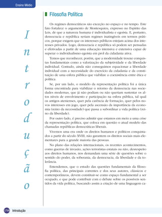 Ensino Médio

                         z Filosofia Política
                             Os regimes democráticos são exceção no espaço e no tempo. Este



              I
                         fato fortalece o argumento de Montesquieu, expresso no Espírito das
                         Leis, de que a natureza humana é individualista e egoísta. E, portanto,
                         democracia e república seriam regimes inatingíveis em termos práti-
                         cos, porque exigem que os interesses públicos estejam acima dos inte-



              n
                         resses privados. Logo, democracia e república só podem ser pensadas
                         e efetivadas a partir de uma educação intensiva e extensiva capaz de
                         superar o individualismo egoísta em prol da cidadania ativa.
                             Temos que reconhecer, porém, que a modernidade trouxe conquis-


              t
                         tas fundamentais como a valorização da subjetividade e da liberdade
                         individual. Contudo, ainda não conseguimos equacionar a liberdade
                         individual com a necessidade do exercício da cidadania e da consti-
                         tuição de uma esfera pública que viabilize a coexistência entre ética e


              r
                         política.
                             Se, por um lado, o modelo da representação política foi a única
                         forma encontrada para viabilizar o retorno da democracia nas socie-
                         dades modernas, que já não podiam ou não queriam sustentar os al-


              o
                         tos níveis de envolvimento e participação na esfera pública, tal qual
                         os antigos atenienses, quer pela carência de formação, quer pelos no-
                         vos interesses em jogo, quer pela ascensão da importância da econo-
                         mia (reino da necessidade) que passa a subordinar a vida política (rei-


              d
                         no da liberdade).
                             Por outro lado, é preciso admitir que estamos em meio a uma crise
                         da representação política, que coloca em questão o atual modelo das
                         chamadas repúblicas democráticas liberais.


              u              Vivemos uma era onde os direitos humanos e políticos conquista-
                         dos a partir do século XVIII, não garantem os direitos sociais mais ele-
                         mentares para a grande maioria das pessoas.



              ç
                             No plano das relações internacionais, os recentes acontecimentos,
                         como guerras de invasão, ações terroristas estatais ou não, desrespeito
                         aos direitos humanos, nos demandam uma série de questões sobre o
                         sentido do poder, da soberania, da democracia, da liberdade e da to-



              ã
                         lerância.
                             Entendemos, que o estudo das questões fundamentais da filoso-
                         fia política, das principais correntes e dos seus autores, clássicos e
                         contemporâneos, devem constituir-se como espaço fundamental a ser


              o
                         ocupado, e que pode contribuir com o debate sobre os possíveis sen-
                         tidos da vida política, buscando assim a criação de uma linguagem ca-




158 Filosofia Política
    Introdução
 