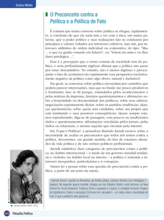 Ensino Médio

                                                             z O Preconceito contra a
                                                               Política e a Política de Fato
                                                                  É comum que numa conversa sobre política se chegue, rapidamen-
                                                             te, à conclusão de que ela nada tem a ver com a ética, em outras pa-
                                                             lavras, que o poder político e suas realizações não se conduzem por
                                                             princípios e valores voltados aos interesses coletivos, mas sim, por in-
                                                             teresses utilitários de ordem individual ou corporativa, do tipo: “Mas
                                                             ... o que eu ganho votando em fulano?”, ou “Votem em mim e eu lhes
                                                             darei privilégios ...”.
                                                                  Essa é a percepção que o senso comum da sociedade tem da po-
                                                             lítica, e seria profundamente ingênuo afirmar que a política não passa
                                                             por esses descaminhos. No entanto, não é menos ingênuo e preocu-
                                                             pante o fato de aceitarmos tão rapidamente essa perspectiva exclusiva-
                                                             mente negativa da política como algo óbvio, natural e inelutável.
                                                                  Em geral, as conversas sobre política enveredam por caminhos que
                                                             podem parecer interessantes, mas que no fundo são pouco produtivos
                                                             e frustrantes. Isso se dá porque, estimulados pelos acontecimentos e
                                                             pelas notícias da imprensa, fazemos questionamentos e afirmações so-
                                                             bre a honestidade ou desonestidade dos políticos; sobre seus salários;
                                                             negociações supostamente ilícitas; sobre os partidos; tendências; alian-
                                                             ças questionáveis; sobre quem será candidato; sobre um projeto que
                                                             está tramitando e suas possíveis conseqüências. Quase sempre esta-
                                                             mos reproduzindo, diga-se de passagem, com poucos ou insuficientes
                                                             dados e questionamentos, informações veiculadas pelos jornais, pelas
                                                             rádios ou telejornais, e mesmo aquelas que circulam pela internet.
                                                                  Em O que é Política?, a pensadora Hannah Arendt escreve sobre a
                                                             necessidade de avaliar os preconceitos que todos nós temos contra a
                                                             política, decorrentes, em grande medida, do fato de estarmos aliena-
                                                             dos da vida política e de não sermos políticos profissionais.
                                                                  Arendt estabelece duas categorias de preconceitos contra a políti-
                                                             ca: no âmbito internacional – o medo de um governo mundial totalitá-
                                                             rio e violento; no âmbito local ou interno – a política é reduzida a in-
                                                             teresses mesquinhos, particularistas e à corrupção.
                                                                  Vamos ler e pensar sobre essa questão do preconceito contra a po-
                                                             lítica, a partir de um texto da autora.
  < www.geocities.com/hoefig




                                                                 Hannah Arendt, nascida na Alemanha, de família judaica, estudou filosofia com Heidegger e
                                                                Jaspers. Na segunda guerra mundial, refugiou-se nos Estados Unidos, onde lecionou na New
                                                                School for Social Research. Publicou: Entre o passado e o futuro; A condição humana; Origens
                                                                do totalitarismo; Sobre a revolução; Eichmann em Jerusalém – um relato sobre a banalidade do
                                                                mal; O que é política?( obra póstuma).

                               < Hannah Arendt (1906-1975)


162 Filosofia Política
 