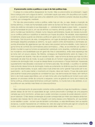 Filosofia


    O preconceito contra a política e o que é de fato política hoje.
    O perigo é a coisa política desaparecer do mundo. Mas os preconceitos se antecipam; ‘jogam
fora a criança junto com a água do banho’, confundem aquilo que seria o fim da política com a políti-
ca em si, e apresentam aquilo que seria uma catástrofe como inerente à própria natureza da política
e sendo, por conseguinte, inevitável.
    Por trás dos preconceitos contra a política, estão hoje em dia, ou seja, desde a invenção da
bomba atômica, o medo da Humanidade poder varrer-se da face da Terra por meio da política e dos
meios de violência colocados à sua disposição, e – estreitamente ligada a esse medo – a esperan-
ça da Humanidade ter juízo e, em vez de eliminar a si mesma, eliminar a política – através de um go-
verno mundial que transforme o Estado numa máquina administrativa, liquide de maneira burocráti-
ca os conflitos políticos e substitua os exércitos por tropas da polícia. Na verdade, essa esperança
é totalmente utópica quando se entende a política em geral como uma relação entre dominadores e
dominados. Sob tal ponto de vista, conseguiríamos, em lugar da abolição da política, uma forma de
dominação despótica ampliada ao extremo, na qual o abismo entre dominadores e dominados as-
sumiria dimensões tão gigantescas que não seria mais possível nenhuma rebelião, muito menos al-
guma forma de controle dos dominadores pelos dominados.(...) Mas, se se entender por ‘político’ o
âmbito mundial no qual os homens se apresentam sobretudo como atuantes, conferindo aos assun-
tos mundanos uma durabilidade que em geral não lhes é característica, então essa esperança não
se torna nem um pouco utópica. Na História, conseguiu-se freqüentemente varrer do mapa o ho-
mem enquanto ser atuante, mas não em escala mundial – seja na forma da tirania que hoje nos dá a
impressão de estar fora de moda, na qual a vontade de um homem ‘exige pista livre’; seja na forma
moderna de dominação total, na qual se deseja liberar os processos e ‘forças históricas’ impessoais
supostamente mais elevadas e escravizar os homens para elas. Na verdade, o a-político no sentido
mais profundo dessa forma de dominação mostra-se juntamente na dinâmica que lhe é característi-
ca e que ela desencadeia, na qual, cada coisa e tudo antes tido como ‘grande’ hoje pode cair no es-
quecimento – se for para manter o movimento em impulso, deve cair mesmo. O que não pode servir
para acalmar nossas preocupações ao constatarmos que, nas democracias de massa, sem nenhum
terror e de modo quase espontâneo, por um lado toma vulto uma impotência do homem e por outro
aparece um processo similar de consumir e esquecer, como se girando em torno de si mesmo de
forma contínua, embora esses fenômenos continuem restritos, no mundo livre e não arbitrário, à coi-
sa política em seu sentido mais literal e à coisa econômica.
   (...)
    Mas o principal ponto do preconceito corrente contra a política é a fuga da impotência, o deses-
perado desejo de ser livre na capacidade de agir, outrora preconceito e privilégio de uma pequena
camada que como lord Acton, achava que o poder corrompe e a posse do poder absoluto corrom-
pe em absoluto. O fato dessa condenação do poder corresponder por inteiro aos desejos ainda inar-
ticulados das massas não foi visto por ninguém com tanta clareza como Nietzsche, em sua tentati-
va de reabilitar o poder – se bem que ele também confundisse, ou seja identificasse, bem ao espírito
da época, o poder impossível de um indivíduo ter, visto ele surgir somente pelo agir em conjunto de
muitos, com a força cuja posse qualquer pessoa pode deter. (ARENDT, 1998, p. 25 a 28)




                                                                     Em Busca da Essência do Político 163
 