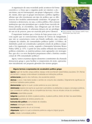 Filosofia

    A organização de uma sociedade pode acontecer de forma
coercitiva e a força que a organiza pode ser exterior a ela –
um tirano, um rei (monarquia), um grupo (oligarquia), o Esta-
do. Assim, dizer que os gregos inventaram a política significa
afirmar que eles inventaram um tipo de política que se dife-
renciou dos modelos anteriormente existentes. Os gregos in-
ventaram a democracia, ou seja, a esfera pública. Eles criaram
instituições que não permitiam que o poder fosse exercido de
forma privada, às escondidas, mas obrigavam que ele fosse
exercido publicamente. A soberania deixava de ser privilégio
de um ou de poucos, para ser exercida pelo povo (demos).          < Grécia continental - fonte: Orbimage, SeaWiFS Project,
                                                                     NASA/Goddard Space Flight Center.
    É importante lembrar que a Grécia de hoje pouco tem a ver
com aquilo que se convencionou chamar de Grécia da Antigüidade,
que não se caracterizava como um Estado unificado, mas como um
conjunto de cidades, de comunidades políticas (pólis). A Política, de
Aristóteles, pode ser considerada o primeiro estudo de política compa-
rada e foi organizada e escrita, segundo o historiador helenista Moses
Finley (2002, p. 115), “a partir de uma análise refinada das instituições
políticas existentes; as matérias-primas eram agrupadas em monogra-
fias, que ele e os seus discípulos prepararam sobre a história constitu-
cional de 158 comunidades políticas”.
    Agora, vamos examinar alguns elementos constituintes da chamada
democracia grega e, para facilitar a compreensão do texto, apresenta-
mos inicialmente um pequeno glossário dos termos gregos.

      Alguns termos e expressões do vocabulário político grego:
  ágora: lugar de reunião; praça pública; espaço onde aconteciam assembléias populares. Em Atenas
  era também o espaço onde estavam localizadas as instituições políticas.
  aristocracia: governo dos melhores, dos excelentes (aristoi).
  demos: o povo; mais tarde recebe o sentido do conjunto dos cidadãos. Originalmente significava os
  territórios habitados pelos pobres.
  democracia: regime no qual o poder pertence ao povo (demos).
  dokimasia: espécie de exame ao qual eram submetidos os pleiteantes a cargos e encargos públicos,
  que consistia em verificar, não as competências técnicas, mas as virtudes cívicas do candidato.
  ekklesia: assembléia popular.
  isègoria: igualdade de direito à palavra pública, à palavra política; direito de falar nas assembléias.
  isonomia: igualdade de direitos perante a lei.
  koinonia tôn politon: comunidade de cidadãos.
  meteco: estrangeiro residente.
  monarquia: governo de um só (monas).
  oligarquia: regime no qual a soberania pertence a alguns (oligos) grupos.
  pólis: cidade; comunidade política.



                                                                                Em Busca da Essência do Político 167
 