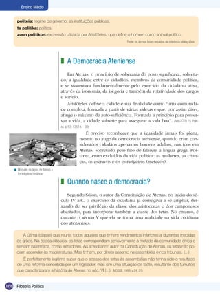 Ensino Médio


      politeia: regime de governo; as instituições públicas.
      ta politika: política.
      zoon politikon: expressão utilizada por Aristóteles, que define o homem como animal político.
                                                                            Fonte: os termos foram extraídos da referência bibliográfica.




                                     z A Democracia Ateniense
                                         Em Atenas, o princípio de soberania do povo significava, sobretu-
                                     do, a igualdade entre os cidadãos, membros da comunidade política,
                                     e se sustentava fundamentalmente pelo exercício da cidadania ativa,
                                     através da isonomia, da isègoria e também da rotatividade dos cargos
                                     e sorteio.
                                         Aristóteles define a cidade e sua finalidade como “uma comunida-
                                     de completa, formada a partir de várias aldeias e que, por assim dizer,
                                     atinge o máximo de auto-suficiência. Formada a princípio para preser-
                                     var a vida, a cidade subsiste para assegurar a vida boa”. (ARISTÓTELES, Políti-
                                     ca. p. 53; 1252 b – 30)
                                                       É preciso reconhecer que a igualdade jamais foi plena,
                                                    mesmo no auge da democracia ateniense, quando eram con-
                                                    siderados cidadãos apenas os homens adultos, nascidos em
                                                    Atenas, sobretudo pelo fato de falarem a língua grega. Por-
                                                    tanto, eram excluídos da vida política: as mulheres, as crian-
                                                    ças, os escravos e os estrangeiros (metecos).
    < Maquete da ágora de Atenas –
      Enciclopédia Britânica

                                     z Quando nasce a democracia?
                                        Segundo Sólon, o autor da Constituição de Atenas, no início do sé-
                                     culo IV a.C. o exercício da cidadania já começava a se ampliar, dei-
                                     xando de ser privilégio da classe dos aristocratas e dos camponeses
                                     abastados, para incorporar também a classe dos tetas. No entanto, é
                                     durante o século V que ela se torna uma realidade na vida cotidiana
                                     dos atenienses.

          A última (classe) que reunia todos aqueles que tinham rendimentos inferiores a duzentas medidas
      de grãos. Na época clássica, os tetas correspondiam sensivelmente à metade da comunidade cívica e
      serviam na armada, como remadores. Ao acreditar no autor da Constituição de Atenas, os tetas não po-
      diam ascender às magistraturas. Mas tinham, por direito assento na assembléia e nos tribunais. (...)
         É perfeitamente legítimo supor que o acesso dos tetas às assembléias não tenha sido o resultado
      de uma reforma concebida por um legislador, mas sim uma situação de facto, resultante dos tumultos
      que caracterizaram a história de Atenas no séc. VI (...). (MOSSE, 1999, p.24, 25)


168 Filosofia Política
 
