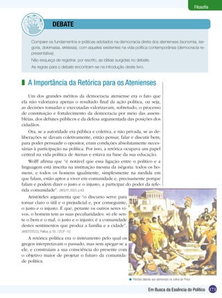 Filosofia


              	debate

  	     Compare os fundamentos e práticas adotados na democracia direta dos atenienses (isonomia, ise-
        goria, dokimasia, ekklesia), com aqueles existentes na vida política contemporânea (democracia re-
        presentativa).
  	     Não esqueça de registrar, por escrito, as idéias surgidas no debate.
  	     As regras para o debate encontram-se na introdução deste livro.



z A Importância da Retórica para os Atenienses
    Um dos grandes méritos da democracia ateniense era o fato que
ela não valorizava apenas o resultado final da ação política, ou seja,
as decisões tomadas e executadas valorizavam, sobretudo, o processo
de constituição e fortalecimento da democracia por meio das assem-
bléias, dos debates públicos e da defesa argumentada das posições dos
cidadãos.
    Ora, se a autoridade era pública e coletiva, e não privada, se as de-
liberações se davam coletivamente, então pensar, falar e discutir bem,
para poder persuadir o opositor, eram condições absolutamente neces-
sárias à participação na política. Por isso, a retórica ocupava um papel
central na vida política de Atenas e estava na base da sua educação.
    Wolff afirma que “é notável que essa ligação entre o político e a
linguagem está inscrita na instituição mesma da isègoria: todos os ho-
mens, e todos os homens igualmente, simplesmente na medida em
que falam, estão aptos a viver em comunidade e, precisamente porque
falam e podem dizer o justo e o injusto, a participar do poder da refe-
rida comunidade”. (WOLFF, 2003, p.40)
    Aristóteles argumenta que “o discurso serve para
tornar claro o útil e o prejudicial e, por conseguinte,
o justo e o injusto. É que, perante os outros seres vi-
vos, o homem tem as suas peculiaridades: só ele sen-
te o bem e o mal, o justo e o injusto; é a comunidade
destes sentimentos que produz a família e a cidade”.
(ARISTÓTELES, Política, p. 55, 1253ª -10)
    A retórica política era o instrumento pelo qual os
gregos interpretavam o passado, mas sem apegar-se a
ele, e construíam a sua consciência do presente com
o objetivo maior de projetar o futuro da comunida-
de política.


                                                               < Péricles falando aos atenienses na colina de Pnice


                                                                               Em Busca da Essência do Político 171
 