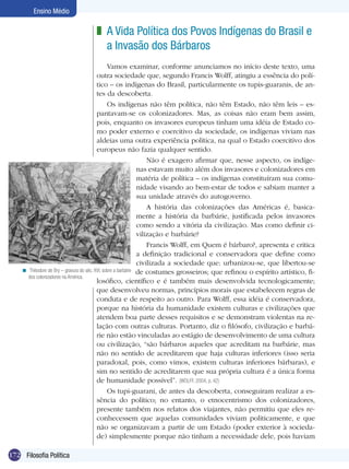 Ensino Médio

                                  z A Vida Política dos Povos Indígenas do Brasil e
                                    a Invasão dos Bárbaros
                                               Vamos examinar, conforme anunciamos no início deste texto, uma
                                         outra sociedade que, segundo Francis Wolff, atingiu a essência do polí-
                                         tico – os indígenas do Brasil, particularmente os tupis-guaranis, de an-
                                         tes da descoberta.
                                               Os indígenas não têm política, não têm Estado, não têm leis – es-
                                         pantavam-se os colonizadores. Mas, as coisas não eram bem assim,
                                         pois, enquanto os invasores europeus tinham uma idéia de Estado co-
                                         mo poder externo e coercitivo da sociedade, os indígenas viviam nas
                                         aldeias uma outra experiência política, na qual o Estado coercitivo dos
                                         europeus não fazia qualquer sentido.
                                                                  Não é exagero afirmar que, nesse aspecto, os indíge-
                                                              nas estavam muito além dos invasores e colonizadores em
                                                              matéria de política – os indígenas constituíram sua comu-
                                                              nidade visando ao bem-estar de todos e sabiam manter a
                                                              sua unidade através do autogoverno.
                                                                  A história das colonizações das Américas é, basica-
                                                              mente a história da barbárie, justificada pelos invasores
                                                              como sendo a vitória da civilização. Mas como definir ci-
                                                              vilização e barbárie?
                                                                  Francis Wolff, em Quem é bárbaro?, apresenta e critica
                                                              a definição tradicional e conservadora que define como
                                                              civilizada a sociedade que: urbanizou-se, que libertou-se
    < Thèodore de Bry – gravura do séc. XVI, sobre a barbárie de costumes grosseiros; que refinou o espírito artístico, fi-
      dos colonizadores na América.
                                         losófico, científico e é também mais desenvolvida tecnologicamente;
                                         que desenvolveu normas, princípios morais que estabelecem regras de
                                         conduta e de respeito ao outro. Para Wolff, essa idéia é conservadora,
                                         porque na história da humanidade existem culturas e civilizações que
                                         atendem boa parte desses requisitos e se demonstram violentas na re-
                                         lação com outras culturas. Portanto, diz o filósofo, civilização e barbá-
                                         rie não estão vinculadas ao estágio de desenvolvimento de uma cultura
                                         ou civilização, “são bárbaros aqueles que acreditam na barbárie, mas
                                         não no sentido de acreditarem que haja culturas inferiores (isso seria
                                         paradoxal, pois, como vimos, existem culturas inferiores bárbaras), e
                                         sim no sentido de acreditarem que sua própria cultura é a única forma
                                         de humanidade possível”. (WOLFF, 2004, p. 42)
                                               Os tupi-guarani, de antes da descoberta, conseguiram realizar a es-
                                         sência do político; no entanto, o etnocentrismo dos colonizadores,
                                         presente também nos relatos dos viajantes, não permitiu que eles re-
                                         conhecessem que aquelas comunidades viviam politicamente, e que
                                         não se organizavam a partir de um Estado (poder exterior à socieda-
                                         de) simplesmente porque não tinham a necessidade dele, pois haviam

172 Filosofia Política
 