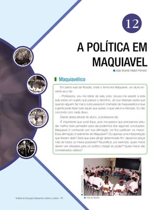 12
                                                                   A POLÍTICA EM
                                                                      MAQUIAVEL                                     <João Vicente Hadich Ferreira1

                                               z Maquiavélico
                                                    Em plena aula de filosofia, onde o tema era Maquiavel, um aluno le-
                                                vanta-se e diz:
                                                    - Professora, vou me retirar da sala, pois, recuso-me assistir a esta
                                                aula sobre um sujeito que parece o demônio. Já ouvi diversas vezes que
                                                quando alguém faz mal a outra pessoa é chamado de maquiavélica e que
                                                a gente pode fazer tudo aquilo que quiser, o que vale é a intenção. Eu não
                                                concordo com nada disso.
                                                      Diante desta atitude do aluno, a professora diz:
                                                    -É importante que você fique, pois me parece que precisamos estu-
                                                dar melhor este pensador para daí podermos tirar algumas conclusões.
                                                Maquiavel é conhecido por sua afirmação ‘os fins justificam os meios’.
                                                Essa afirmação é realmente de Maquiavel? Ou apenas uma interpretação
                                                que fizeram dele? Será que para atingir determinado fim, devemos lançar
                                                mão de todos os meios possíveis? Na política, por exemplo, quais meios
                                                devem ser utilizados para um político chegar ao poder? Quais meios são
                                                considerados válidos?
                                                                      < www.fundacao.g12.br




1
 Instituto de Educação Estadual de Londrina. Londrina - PR                                    < Aula de filosofia
 