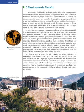 Ensino Médio

                                                          z O Nascimento da Filosofia
                                                              O nascimento da filosofia pode ser entendido como o surgimento
                                                          de uma nova ordem do pensamento, complementar ao mito, que era a
                                                          forma de pensar dos gregos. Uma visão de mundo que se formou de
                                                          um conjunto de narrativas contadas de geração a geração por séculos
                                                          e que transmitiam aos jovens a experiência dos anciãos. Como narra-
                                                          tivas, os mitos falavam de deuses e heróis de outros tempos e, dessa
                                                          forma, misturavam a sabedoria e os procedimentos práticos do traba-
                                                          lho e da vida com a religião e as crenças mais antigas.
                                                              Nesse contexto, os mitos eram um modo de pensamento essencial
                                                          à vida da comunidade, ao universo pleno de riquezas e complexidades
 < www.estacio.br




                                                          que constituía a sua experiência. Enquanto narrativa oral, o mito era um
                                                          modo de entender o mundo que foi sendo construído a cada nova nar-
                                                          ração. As crenças que eles transmitiam ajudavam a comunidade a criar
                                                          uma base de compreensão da realidade e um solo firme de certezas. Os
                                                          mitos apresentavam uma religião politeísta, sem doutrina revelada, sem
                                                          teoria escrita, isto é, um sistema religioso, sem corpo sacerdotal e sem li-
                       < Narrativa trágica de Sófocles,   vro sagrado, apenas concentrada na tradição oral, é isso que se entende
                         “Édipo Rei”.                     por teogonia. Vale salientar que essas narrativas foram sistematizadas no
                                                          século IX por Homero e por Hesíodo no século VII a.C.
                                                              Ao aliar crenças, religião, trabalho, poesia, os mitos traduziam o
                                                          modo que o grego encontrava para expressar sua integração ao cos-
                                                          mos e à vida coletiva. Os gregos a partir do século V a.C. viveram uma
                                                          experiência social que modificou a cotidianidade grega: a vivência do
                                                          espaço público e da cidadania. A cidade constituía-se da união de seus
                                                          membros para os quais tudo era comum. O sentimento que ligava os
                                                          cidadãos entre si era a amizade, a filia, resultado de uma vida com-
                                                          partilhada.



                    < Acrópole – Atenas – Grécia.
                                                                                                                                     < www.alovelyworld.com




18                    Mito e Filosofia
                      Introdução
 