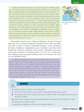 Filosofia

       Depois de considerarmos tudo o que vimos aqui, de ter refletido sobre
 se o momento histórico não seria propício para termos um novo monarca na
 Itália, se não seria agora a oportunidade para que um homem prudente e ca-




                                                                                                                      < www.klepsidra.net
 paz introduzisse no país uma nova forma de governo, que honrasse e bene-
 ficiasse o povo, parece-me que são muitas as circunstâncias que concorrem
 para a subida ao trono de um novo soberano; de fato, não sei de nenhuma
 outra época mais oportuna para tanto. /.../ E embora já tenhamos tido algum
 vislumbre de esperança, fazendo pensar que Deus teria enviado alguém pa-          < A Itália fragmentada no Renas-
                                                                                     cimento.
 ra redimí-la, a sorte o derrubou no ponto culminante da sua carreira; agora,
 quase sem vida, a Itália espera por quem lhe possa curar as feridas e ponha
 fim à pilhagem na Lombardia, à capacidade e à extorsão no reino de Nápo-
 les e na Toscana, curando-as das chagas abertas há tanto tempo. Pede a
 Deus que lhe envie alguém capaz de libertá-la dessa insolência, dessa bár-
 bara crueldade. Está disposta a seguir uma bandeira, desde que alguém a
 empunhe. (MAQUIAVEL, 2005, p. 150-151)

   Detectando a tensão entre o desejo de dominar e de não ser domi-
nado que move o homem, Maquiavel constrói em sua obra uma refle-
xão sobre o poder. O poder é entendido portanto, “como correlação
de forças, fundada no antagonismo que se estabelece em função dos
desejos de comando e opressão, por um lado, e liberdade, por outro,
pelos quais se formam as relações sociais.” (SCHLESENER, 1989, p. 2) Estas rela-
ções implicam tanto na questão política como na econômica. De acor-
do com LEFORT (1979),
     O objeto de Maquiavel não é a técnica do poder mais do que a do co-
 mércio. Podemos certamente dizer que sua questão recai essencialmente
 sobre a política, mas com a condição de entender este termo em sua mais
 ampla acepção, isto é, clássica. É a questão da forma das relações sociais
 que ele coloca através da divisão grandes-povo. A reflexão sobre o poder es-
 tá no centro de sua obra, mas pela razão de que, a seus olhos, a sorte da di-
 visão social se decide em função do modo de divisão do poder e da socie-
 dade civil e que assim se determinam as condições gerais dos diversos tipos
 de sociedade. (LEFORT, 1979, p. 144)



          	debate

     Em pequenos grupos, discutir as questões abaixo
     1.	 Como podemos entender o que é poder? O que significa poder para o grupo?
     2.	 Há diferenças entre as concepções de poder nos dias de hoje e de antigamente? O que tem a
         ver poder e política?
     3.	 Quais meios os políticos atuais usam para chegarem ao poder? Eles são válidos? Por quê?
      Apresentar as conclusões à turma.
 	   As regras para o debate encontram-se na introdução deste livro.

                                                                                   A Política em Maquiavel 181
 