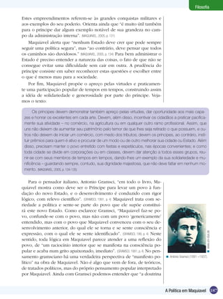 Filosofia

Estes empreendimentos referem-se às grandes conquistas militares e
aos exemplos do seu poderio. Orienta ainda que “é muito útil também
para o príncipe dar algum exemplo notável de sua grandeza no cam-
po da administração interna”. (MAQUIAVEL, 2005, p. 131)
    Maquiavel alerta que “nenhum Estado deve crer que pode sempre
seguir uma política segura”, mas “ao contrário, deve pensar que todos
os caminhos são duvidosos.” (MAQUIAVEL, 2005, p. 134) Para bem administrar o
Estado é preciso entender a natureza das coisas, o fato de que não se
consegue evitar uma dificuldade sem cair em outra. A prudência do
príncipe consiste em saber reconhecer estas questões e escolher entre
o que é menos mau para a sociedade.
    Por fim, Maquiavel propõe o apreço pelas virtudes e praticamen-
te uma participação popular de tempos em tempos, construindo assim
a idéia de solidariedade e generosidade por parte do príncipe. Veja-
mos o texto:

       Os príncipes devem demonstrar também apreço pelas virtudes, dar oportunidade aos mais capa-
 zes e honrar os excelentes em cada arte. Devem, além disso, incentivar os cidadãos a praticar pacifica-
 mente sua atividade – no comércio, na agricultura ou em qualquer outro ramo profissional. Assim, que
 uns não deixem de aumentar seu patrimônio pelo temor de que lhes seja retirado o que possuem, e ou-
 tros não deixem de iniciar um comércio, com medo dos tributos; devem os príncipes, ao contrário, insti-
 tuir prêmios para quem é ativo e procurar de um modo ou de outro melhorar sua cidade ou Estado. Além
 disso, precisam manter o povo entretido com festas e espetáculos, nas épocas convenientes; e como
 toda cidade se divide em corporações ou em classes, devem dar atenção a todos esses grupos, reu-
 nir-se com seus membros de tempos em tempos, dando-lhes um exemplo da sua solidariedade e mu-
 nificência – guardando sempre, contudo, sua dignidade majestosa, que não deve faltar em nenhum mo-
 mento. (MAQUIAVEL, 2005, p. 134-135)

     Para o pensador italiano, Antonio Gramsci, “em todo o livro, Ma-
quiavel mostra como deve ser o Príncipe para levar um povo à fun-
dação do novo Estado, e o desenvolvimento é conduzido com rigor
lógico, com relevo científico”. (GRAMSCI, 1991, p. 4) Maquiavel trata com se-
riedade a política e sente-se parte do povo que ele supõe constitui-
rá este novo Estado. Como esclarece Gramsci, “Maquiavel faz-se po-
vo, confunde-se com o povo, mas não com um povo ‘genericamente’
entendido, mas com o povo que Maquiavel convenceu com o seu de-
senvolvimento anterior, do qual ele se torna e se sente consciência e
                                                                                                             < www.uni-due.de




expressão, com o qual ele se sente identificado”. (GRAMSCI, 199, p. 4) Neste
sentido, toda lógica em Maquiavel parece atender a uma reflexão do
povo, de “um raciocínio interior que se manifesta na consciência po-
pular e acaba num grito apaixonado, imediato”. (GRAMSCI, 1991, p. 4) No pen-
samento gramsciano há uma verdadeira perspectiva de “manifesto po-              < Antonio Gramsci (1891 –1937).
lítico” na obra de Maquiavel. Não é algo que vem de fora, de teóricos,
de tratados políticos, mas do próprio pensamento popular interpretado
por Maquiavel. Ainda com Gramsci podemos entender que “a doutrina


                                                                                A Política em Maquiavel 187
 
