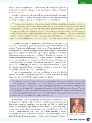 Filosofia

se nas capacidades pessoais do governante. De sua prática, portanto,
e do convívio com os clássicos é que nasceram os textos de Maquia-
vel (WEFFORT, 1989, p. 16).
   Maquiavel propõe ao príncipe a observância do passado, que apre-
senta os modelos de heróis, a realidade humana e os meios para que
o príncipe chegue ao poder e o mantenha. Eis sua orientação:

      A fim de exercitar o espírito, o príncipe deve estudar a história e as ações dos grandes homens; ver
 como se conduziram na guerra, examinar as razões de suas vitórias e derrotas, para imitar as primeiras e
 evitar as últimas. Acima de tudo, deve agir como alguns grandes homens do passado ao seguir um mo-
 delo que tenha sido muito elogiado e glorificado, ter sempre em mente seus gestos e ações. Assim se
 diz que fez Alexandre, o Grande, com relação a Aquiles, César a Alexandre e Cipião a Ciro. Quem ler a
 biografia de Ciro, escrita por Xenofonte, verá que a glória de Cipião deve-se ao fato de ter imitado Ciro,
 repetindo suas qualidades de homem casto, afável, humanitário e liberal. (MAQUIAVEL, 2005, p. 95)

    O objetivo é mostrar como as coisas são e o que se deve fazer com
elas para se conseguir o que quer, lições estas que são encontradas nos
antigos. Enquanto a religião exige um telos, um fim a ser atingido, uma
recompensa, na concepção maquiaveliana o que existe é uma condi-
ção cíclica, onde as experiências do passado se repetem e os homens
trilham quase sempre o mesmo caminho. É da natureza humana. Co-
mo numa seqüência interminável, “a ordem sucede à desordem e es-
ta, por sua vez, clama por uma nova ordem. Como, no entanto, é im-
possível extinguir as paixões e os instintos humanos, o ciclo se repete.”
(WEFFORT, 1989, p. 20) O tempo vai e volta e, no presente repetem-se as lições
do passado. Quem for bom observador verá que as coisas já ocorre-
ram de outra forma, mas com o mesmo sentido.
    O método maquiaveliano apóia-se na história e tem seus funda-
mentos em Políbio, historiador romano. Podemos constatar isto no
fragmento do próprio Políbio, apresentado por pinsky:

      É próprio da história conhecer primeiramente a veracidade dos acontecimentos que efetivamente
 ocorreram e, em segundo lugar, descobrir a causa pela qual as palavras ou atos resultam, finalmente em
 fracasso ou sucesso. Com efeito, um simples relato pode ser correto sem ter nenhuma utilidade; acres-
 cente-se-lhe em compensação, a exposição da causa, e a prática da história torna-se fecunda. Buscan-
 do as analogias para aplicá-las a nossos problemas atuais, encontramos meios e indicações para pre-
 ver o futuro: o passado nos protege, bem como nos fornece um modelo, permitindo-nos realizar nossas
 empresas sempre mais confiantes. (POLÍBIO, in: PINSKY, 1988, p. 145)

     A semelhança com a perspectiva maquiaveliana é inevitável. Polí-
                                                                                                                       < http://marius70.no.sapo.pt




bio já ensinava “que não há escola mais autêntica, nem exercício me-
lhor para as questões políticas que as lições da história. Nada nos
ensina poder suportar dignamente as vicissitudes do acaso mais segu-
ramente que a recordação das desgraças de outrem!” (POLÍBIO, in: PINSKY, 1988,
p. 145) E por isso Maquiavel está dando orientações ao Príncipe a partir
do olhar histórico, da história dos romanos e da surpreendente capaci-             < Políbio (230 a. C. – 120 a. C).
dade destes de dominar e manter o poder, como já atestava Políbio:
                                                                                  A Política em Maquiavel 189
 