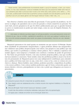 Ensino Médio


          Nesse sentido, seria perfeitamente inconveniente repetir o que já foi expresso, e bem, por muitos
      outros; no meu caso sobretudo, onde as novidades dos fatos que nos propomos relatar será mais do
      que suficiente para atrair e provocar todo mundo a ler minha obra, tanto jovens como velhos. (...) Por
      outro lado, poderia existir homens tão loucamente curiosos a respeito de outra disciplina a ponto de não
      sacrificar tudo em prol desse gênero de informação histórica? (POLÍBIO, in: PINSKY, 1988, p. 145)



       Não observar a história seria uma falta do governante. É uma questão de prudência. Ao ob-
    servar os antigos, ele aprenderá com os erros do passado e evitará cometê-los no presente. Por
    outro lado, deverá apropriar-se do que foi efetivo politicamente para que os grandes homens
    ou povos se mantivessem no poder por tanto tempo, como no caso do Império Romano. Pa-
    ra Maquiavel,

          (...) são esses os métodos que deve seguir um príncipe prudente, nunca permanecendo ocioso em
      tempos de paz, mas ao contrário, capitalizando experiência, de modo que qualquer mudança da sor-
      te o encontre sempre preparado para resistir aos golpes da adversidade, impondo-se a ela. (MAQUIAVEL,
      2005, p. 95)


        Maquiavel apresenta-se tão atual quanto no momento em que escreve O Príncipe. Dentro
    desta atualidade do pensamento maquiaveliano, e agora podemos afirmar não maquiavélico,
    não validamos uma política despreocupada com valores, mas propõe-se uma política que seja
    efetiva, que resolva os problemas e construa valores práticos. Não é validada a esperteza sem
    sentido algum e nem tampouco a bondade sem coerência e domínio de poder do governan-
    te. Não basta um governante honesto, com uma excelente proposta política, mas que escolhe
    mal seus ministros e assessores. Neste sentido, tratar dos problemas políticos atuais à luz da lei-
    tura do pensamento de Maquiavel parece-nos uma indispensável contribuição para entender-
    mos a política de forma mais real, ou seja, como ela é, como se faz, como se costura em con-
    chavos e alianças. Menos iludidos, mais realistas, podemos perceber a importância da política
    e dos nossos políticos. Com certeza também poderemos agir de forma esclarecida quanto aos
    nossos direitos e deveres, principalmente no trato com o poder que delegamos aos nossos re-
    presentantes.


                 	debate

      Em pequenos grupos discutir e responder as questões abaixo.
      1.	 Que relação pode ser estabelecida entre a história recente dos regimes totalitários e a filosofia de
          Maquiavel?
      2.	 Discuta afirmação “todo homem busca por natureza o poder”.
       	 A partir das discussões e anotações realizadas cada grupo fará uma apresentação.
      	    As regras para o debate encontram-se na introdução deste livro.




190 Filosofia Política
 