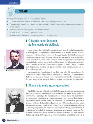 Ensino Médio



                                           	debate

                                 Em pequenos grupos, discuta as questões a seguir:
                                 1.	 O Estado brasileiro defende os interesses da sociedade em geral? Por quê?
                                 2.	 Cite exemplos da História do Brasil em que o Estado brasileiro usou da força violenta para manter a
                                     lei e a ordem.
                                 3.	 Analise o papel do Estado junto à sociedade brasileira?
                                 	    Apresente as conclusões do grupo à turma.
                                 	    As regras para o debate encontram-se na introdução deste livro.


                                                           z O Estado como Detentor
                                                             do Monopólio da Violência
                                                              As teorias sobre o Estado constituem-se num legado histórico im-
                                                           portante para a compreensão da violência. Max Weber foi um dos au-
                                                           tores que refletiu sobre o processo de organização do Estado moderno
  < http://www.soc.cmu.ac.th




                                                           e acentuou que se trata de uma instituição que detém uma autoridade
                                                           sobre os cidadãos, bem como controla todas as ações que ocorrem em
                                                           sua jurisdição ou em seu território. No espaço por ele controlado, co-
                                                           mo já citamos, o Estado detém o monopólio do uso da força, conside-
                                                           rado legítimo na medida em que necessário para a manutenção da or-
                                                           dem e da segurança.
                               < Max Weber (1864-1920)
                                                              A proposição é polêmica, à medida que não há mecanismos de
                                                           controle do uso da força e cabe distinguir, a cada ação, o uso legítimo
                                                           da força e o abuso de poder. Isso é bastante complicado, porque quem
                                                           decidirá sobre a intensidade da força e qual o momento de utilizá-la?


                                                           z Alguns são mais iguais que outros
                                                               Karl Marx na sua crítica à sociedade burguesa, salienta que em uma
                                                           sociedade fundada na desigualdade econômica e social as garantias de
                                                           liberdade e segurança do cidadão, que o Estado deve suprir, tornam-
                                                           se, na maioria das vezes, apenas garantia da propriedade. Em A Ques-
                                                           tão Judaica Marx reflete sobre os conceitos de liberdade e igualdade
    < http://www.acton.org




                                                           gerados no bojo da Revolução Francesa de 1789, concluindo que tanto
                                                           a existência quanto a defesa da propriedade privada no contexto das
                                                           Constituições geradas no processo de revolução burguesa delimitam a
                                                           vivência da liberdade e tornam a igualdade apenas um elemento for-
                               < Karl Marx (1818-1883)     mal que dissimula a desigualdade realmente existente, ou seja, a igual-
                                                           dade proposta pela burguesia e primeiramente a igualdade na troca é

194 Filosofia Política
 