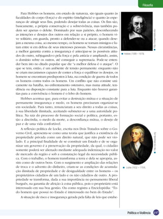 Filosofia

     Para Hobbes os homens, em estado de natureza, são iguais quanto às
faculdades do corpo (força) e do espírito (inteligência) e quanto às espe-
ranças de atingir seus fins, podendo desejar todas as coisas. Os fins são,
basicamente, a própria conservação e a sobrevivência, mas também po-
dem ser apenas o deleite. Dominado por suas paixões, desconhecendo




                                                                                                                < http://oregonstate.edu
as intenções e desejos dos outros em relação a si próprio, o homem vi-
ve solitário, em guarda, pronto a defender-se ou a atacar; quando dese-
jam a mesma coisa, ao mesmo tempo, os homens se tornam inimigos e lu-
tam entre si em defesa de seus interesses pessoais. Nessas circunstâncias,
a melhor garantia contra a insegurança é antecipar-se às possíveis atitu-
                                                                               < Hobbes (1588 – 1679).
des do outro, subjugando-o pela força e pela astúcia e ampliando, assim,
o domínio sobre os outros, até conseguir a supremacia. Pode-se enten-
der bem isto no ditado popular que diz “a melhor defesa é o ataque”. O
que se tem, então, é um ambiente de tensão permanente: enquanto não
se criam mecanismos capazes de conter a força e equilibrar os desejos, os
homens se encontram predispostos à luta, na condição de guerra de todos
os homens contra todos os homens. Um conflito que não consiste uni-
camente na batalha, no enfrentamento ostensivo, mas numa atitude, ten-
dência ou disposição constante para a luta. Enquanto não houver garan-
tias para a convivência o homem é o lobo do homem.
     Hobbes acentua que, para evitar a destruição mútua e a situação de
permanente insegurança e medo, os homens precisaram organizar-se
em sociedade. Para tanto, renunciaram a seu direito a todas as coisas,
à sua liberdade ilimitada, aceitando submeter-se a uma autoridade po-
lítica. Na raiz do processo de formação social e política, portanto, es-
tão a discórdia, o medo da morte, a desconfiança mútua, o desejo de
paz e de uma vida confortável.
     A reflexão política de Locke, escrita nos Dois Tratados sobre o Go-
verno Civil, apresenta-se como uma teoria que justifica a existência da




                                                                                                                  < http://pt.wikipedia.org
propriedade privada como um direito natural, que não pode ser vio-
lado. E a principal finalidade de se constituir um Estado e de se orga-
nizar um governo é a preservação da propriedade, da qual, o cidadão
somente poderá ser alienado mediante adequada indenização no valor
de mercado da região e sob a constatação legal da necessidade públi-
ca. Com o trabalho, o homem transforma a terra e dela se apropria, as-
sim como de outros bens. Com o surgimento e ampliação das relações
de troca e o advento do dinheiro, criam-se as condições de acumula-             < Locke (1632 – 1704).
ção ilimitada de propriedade e de desigualdade entre os homens – os
proprietários cidadãos de um lado e os não cidadãos de outro. A pro-
priedade se transforma, dada a sua importância no pensamento liberal
burguês, na garantia de afeição à coisa pública, pois o proprietário está
interessado em sua boa gestão. Ou como registra a Enciclopédia: “To-
do homem que possui no Estado é interessado no bem do Estado”.
     A situação de risco e insegurança gerada pela falta de leis que estabe-



                                                                                     Política e Violência 197
 