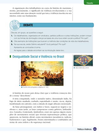 Filosofia

    A organização dos trabalhadores no curso da história do marxismo,
mostra, precisamente, o significado da violência revolucionária e a sua
necessidade ante uma situação social que tem a violência inscrita em seu
interior, como seu fundamento.



         	debate

 Discuta, em grupo, as questões a seguir:
 1.	 Os trabalhadores, organizados em sindicatos, partidos políticos e outras instituições, podem romper
     com as formas de dominação e lançar as bases de uma nova ordem social e política? Por quê?
 2.	 Cite exemplos de instituições que buscam a melhoria das condições de vida dos trabalhadores.
 3.	 Na sua escola, existe Grêmio estudantil? Você participa? Por quê?
 	   Apresente as conclusões à turma.
 	   As regras para o debate encontram-se na introdução deste livro.


z Desigualdade Social e Violência no Brasil


                                                                                                < www.revistamuseu.com.br
          < http://www.multirio.rj.gov.br




                                            < Encontro entre portugueses e indígenas em 1500.


    A história do nosso país deixa claro que a violência começou des-
de a nossa “descoberta”.
    A terra conquistada, onde o morador nativo, denominado índio, foi
logo de início assaltado, roubado, espezinhado e morto, viu-se, depois,
transformada em cativeiro, com a entrada do negro africano escravizado.
    As lutas prosseguiram: aos índios e lusos, seguem-se negros e se-
nhores e, mais tarde, as lutas camponesas contra grileiros, latifundiá-
rios. Canudos, Contestado, Quilombos, esses são apenas alguns exem-
plos de movimentos sociais que tiveram representação política, que
aparecem, na história oficial, como movimentos messiânicos, radicais,
baderneiros e que, legalmente, foram exterminados e combatidos em
nome de uma ordem e da segurança nacional.


                                                                                                      Política e Violência 201
 