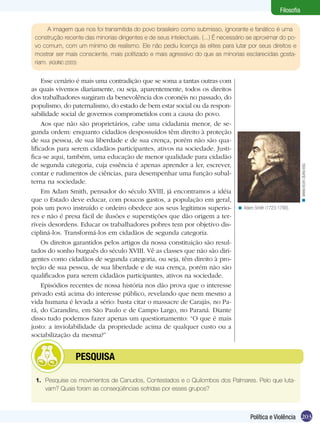 Filosofia

      A imagem que nos foi transmitida do povo brasileiro como submisso, ignorante e fanático é uma
 construção recente das minorias dirigentes e de seus intelectuais. (...) É necessário se aproximar do po-
 vo comum, com um mínimo de realismo. Ele não pediu licença às elites para lutar por seus direitos e
 mostrar ser mais consciente, mais politizado e mais agressivo do que as minorias esclarecidas gosta-
 riam. (AQUINO (2003)


     Esse cenário é mais uma contradição que se soma a tantas outras com
as quais vivemos diariamente, ou seja, aparentemente, todos os direitos
dos trabalhadores surgiram da benevolência dos coronéis no passado, do
populismo, do paternalismo, do estado de bem estar social ou da respon-
sabilidade social de governos comprometidos com a causa do povo.
     Aos que não são proprietários, cabe uma cidadania menor, de se-
gunda ordem: enquanto cidadãos despossuídos têm direito à proteção
de sua pessoa, de sua liberdade e de sua crença, porém não são qua-
lificados para serem cidadãos participantes, ativos na sociedade. Justi-
fica-se aqui, também, uma educação de menor qualidade para cidadão
de segunda categoria, cuja essência é apenas aprender a ler, escrever,




                                                                                                                  < www.econ.duke.edu
contar e rudimentos de ciências, para desempenhar uma função subal-
terna na sociedade.
     Em Adam Smith, pensador do século XVIII, já encontramos a idéia
que o Estado deve educar, com poucos gastos, a população em geral,
pois um povo instruído e ordeiro obedece aos seus legítimos superio-              < Adam Smith (1723-1790).
res e não é presa fácil de ilusões e superstições que dão origem a ter-
ríveis desordens. Educar os trabalhadores pobres tem por objetivo dis-
cipliná-los. Transformá-los em cidadãos de segunda categoria.
     Os direitos garantidos pelos artigos da nossa constituição são resul-
tados do sonho burguês do século XVIII. Vê as classes que não são diri-
gentes como cidadãos de segunda categoria, ou seja, têm direito à pro-
teção de sua pessoa, de sua liberdade e de sua crença, porém não são
qualificados para serem cidadãos participantes, ativos na sociedade.
     Episódios recentes de nossa história nos dão prova que o interesse
privado está acima do interesse público, revelando que nem mesmo a
vida humana é levada a sério: basta citar o massacre de Carajás, no Pa-
rá, do Carandiru, em São Paulo e de Campo Largo, no Paraná. Diante
disso tudo podemos fazer apenas um questionamento: “O que é mais
justo: a inviolabilidade da propriedade acima de qualquer custo ou a
sociabilização da mesma?”


         	       Pesquisa

 1.	 Pesquise os movimentos de Canudos, Contestados e o Quilombos dos Palmares. Pelo que luta-
     vam? Quais foram as conseqüências sofridas por esses grupos?



                                                                                        Política e Violência 203
 