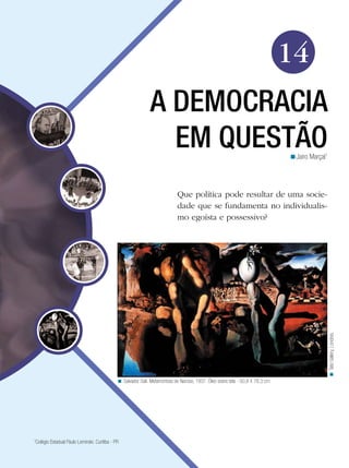 14
                                                               A DEMOCRACIA
                                                                 EM QUESTÃO                                                      <Jairo Marçal1




                                                                             Que política pode resultar de uma socie-
                                                                             dade que se fundamenta no individualis-
                                                                             mo egoísta e possessivo?




                                                                                                                                                  < Tate Gallery, Londres.




                                              < Salvador Dali. Metamorfose de Narciso, 1937. Óleo sobre tela - 50,8 X 78,3 cm.




1
 Colégio Estadual Paulo Leminski. Curitiba - PR
 