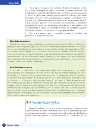 Ensino Médio

                                    Se gregos e romanos, por caminhos distintos inventaram a esfe-
                               ra pública e conseguiram torná-la em maior ou menor escala um bem
                               participável, no âmbito da vida privada o despotismo continuou sendo
                               a forma de poder determinante em ambas culturas. Preservadas as di-
                               ferenças, é possível dizer que, tanto para os gregos como para os ro-
                               manos, a liberdade correspondia à participação na vida pública e à vi-
                               da no domínio privado, fosse doméstica ou relacionada às atividades
                               econômicas, estava necessariamente subordinada à vida política. Em
                               contrapartida, a marca da liberdade moderna se configura, segundo
                               Constant, enquanto exercício de prerrogativas privadas.
                                   Vamos apresentar as duas concepções clássicas de liberdade nas
                               palavras de Benjamin Constant:

          Liberdade dos antigos:
           Consistia em exercer coletiva, mas diretamente, várias partes da soberania inteira, em deliberar na
      praça pública sobre a guerra e a paz, em concluir com os estrangeiros tratados de aliança, em votar as
      leis, em pronunciar julgamentos, em examinar as contas, os atos, a gestão dos magistrados; em fazê-
      los comparecer diante de todo um povo, em acusá-los de delitos, em condená-los ou em absolvê-los;
      mas, ao mesmo tempo em que consistia nisso o que os antigos chamavam liberdade, eles admitiam,
      como compatível com ela, a submissão completa do indivíduo à autoridade do todo. Não encontrareis
      entre eles quase nenhum dos privilégios que vemos fazer parte da liberdade entre os modernos. Todas
      as ações privadas estão sujeitas a severa vigilância.


          Liberdade dos modernos:
          É para cada um o direito de não se submeter senão às leis, de não poder ser preso, nem detido,
      nem condenado, nem maltratado de nenhuma maneira, pelo efeito da vontade arbitrária de um ou de
      vários indivíduos. É para cada um o direito de dizer sua opinião, de escolher seu trabalho e de exercê-
      lo; de dispor de sua propriedade, até de abusar dela; de ir e vir, sem necessitar de permissão e sem
      ter que prestar conta de seus motivos ou de seus passos. É para cada um o direito de reunir-se a ou-
      tros indivíduos, seja para discutir sobre seus interesses, seja para professar o culto que ele e seus as-
      sociados preferem, seja simplesmente para preencher seus dias e suas horas de maneira mais con-
      dizente com suas inclinações, com suas fantasias. Enfim, é o direito, para cada um, de influir sobre a
      administração do governo, seja pela nomeação de todos ou de certos funcionários, seja por represen-
      tações, petições, reivindicações, às quais a autoridade é mais ou menos obrigada a levar em conside-
      ração. (CONSTANT, De la liberte chez lês modernes. p. 495.)



                               z A Representação Política
                                  Constant embora preocupado com a ameaça que representava o
                               individualismo moderno, pretendia provar que a experiência política
                               ateniense era inatingível e mesmo indesejável, em função da abolição
                               do modelo escravagista e do desenvolvimento do capitalismo que de-



212 Filosofia Política
 