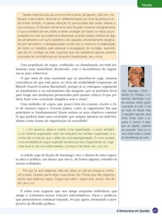 Filosofia

     Nesse instante ouviu-se uma voz forte e seca, de alguém, pelo tom, ha-
 bituado a dar ordens. Vinha de um altifalante fixado por cima da porta por on-
 de tinham entrado. A palavra Atenção foi pronunciada três vezes, depois a
 voz começou. O Governo lamenta ter sido forçado a exercer energicamente
 o que considera ser seu direito e dever, proteger por todos os meios as po-
 pulações na crise que estamos a atravessar, quando parece verificar-se algo
 de semelhante a um surto epidêmico de cegueira, provisoriamente designa-
 do por mal-branco, e desejaria poder contar com o civismo e a colaboração
 de todos os cidadãos para estancar a propagação do contágio, supondo
 que de um contágio se trata, supondo que não estaremos apenas perante
 uma série de coincidências por enquanto inexplicáveis. (Ibid., p. 49-50)

    Uma população de cegos, confinada, ou abandonada em total iso-
lamento num manicômio desativado, com a incumbência de organi-
zar-se para sobreviver.
    O que seria de uma sociedade que ao perceber-se cega, tomasse
consciência de que está presa ao vício da ocularidade (expressão do
filósofo francês Gaston Bachelard), porque já se entregara cegamente
ao imediatismo e ao automatismo das imagens, que se permitira levar                 José Saramago (1922) –
para longe das mediações promovidas pelo pensar crítico? O que po-                  nascido em Portugal, o ro-
deria fazer essa sociedade imagética sem a visão?                                   mancista, dramaturgo e po-
    Uma multidão de cegos, que pouco tem em comum, exceto o fa-                     eta escreveu, dentre outros:
                                                                                    Levantando do chão; O ano
to de estarem cegos e viverem juntos, como se organizaria? Em que
                                                                                    da morte de Ricardo Reis;
princípios se fundamentaria? Quais seriam os seus objetivos comuns?
                                                                                    O evangelho segundo Jesus
O que poderia fazer uma sociedade que sempre apostou no individu-                   Cristo; Ensaio sobre a ce-
alismo como forma de organização da sociedade?                                      gueira; A caverna; A baga-
                                                                                    gem do viajante; Cadernos
     (...) Um governo, disse a mulher, Uma organização, o corpo também              de Lanzarotte; Todos os no-
 é um sistema organizado, está vivo enquanto se mantém organizado, e a              mes; Ensaio sobre a lucidez;
 morte não é mais do que o efeito de uma desorganização. E como poderá              As intermitências da morte.
 uma sociedade de cegos organizar-se para que viva, Organizando-se, orga-
 nizar-se já é, de uma certa maneira, começar a ter olhos. (Ibid., p. 281-282)

    A cidade cega da ficção de Saramago, vive o drama de uma ceguei-
ra ética e política, um drama que não é, de forma alguma, estranho às
nossas realidades.

     Por que foi que cégamos, Não sei, talvez um dia se chegue a conhe-
 cer a razão, Queres que te diga o que penso, Diz, Penso que não cégamos,
 penso que estamos cegos, Cegos que vêem, cegos que, vendo, não vê-
 em. (Ibid. p. 310)

    É sobre essa cegueira que nos atinge enquanto indivíduos, que
atinge e contamina nossas relações intersubjetivas, éticas e políticas,
que pretendemos continuar tratando. Só que agora, retomando a pers-
pectiva da filosofia política.

                                                                                  A Democracia em Questão 217
 