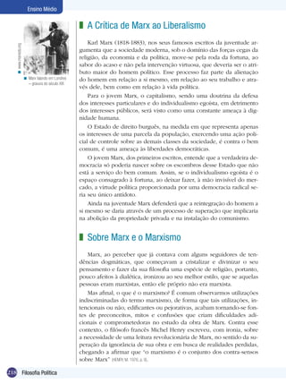 Ensino Médio

                                                     z A Crítica de Marx ao Liberalismo
                                                         Karl Marx (1818-1883), nos seus famosos escritos da juventude ar-
    < www.marxists.org




                                                     gumenta que a sociedade moderna, sob o domínio das forças cegas da
                                                     religião, da economia e da política, move-se pela roda da fortuna, ao
                                                     sabor do acaso e não pela intervenção virtuosa, que deveria ser o atri-
                                                     buto maior do homem político. Esse processo faz parte da alienação
                         < Marx falando em Londres   do homem em relação a si mesmo, em relação ao seu trabalho e atra-
                           – gravura do século XIX
                                                     vés dele, bem como em relação à vida política.
                                                         Para o jovem Marx, o capitalismo, sendo uma doutrina da defesa
                                                     dos interesses particulares e do individualismo egoísta, em detrimento
                                                     dos interesses públicos, será visto como uma constante ameaça à dig-
                                                     nidade humana.
                                                         O Estado de direito burguês, na medida em que representa apenas
                                                     os interesses de uma parcela da população, exercendo uma ação poli-
                                                     cial de controle sobre as demais classes da sociedade, é contra o bem
                                                     comum, é uma ameaça às liberdades democráticas.
                                                         O jovem Marx, dos primeiros escritos, entende que a verdadeira de-
                                                     mocracia só poderia nascer sobre os escombros desse Estado que não
                                                     está a serviço do bem comum. Assim, se o individualismo egoísta é o
                                                     espaço consagrado à fortuna, ao deixar fazer, à mão invisível do mer-
                                                     cado, a virtude política proporcionada por uma democracia radical se-
                                                     ria seu único antídoto.
                                                         Ainda na juventude Marx defenderá que a reintegração do homem a
                                                     si mesmo se daria através de um processo de superação que implicaria
                                                     na abolição da propriedade privada e na instalação do comunismo.


                                                     z Sobre Marx e o Marxismo
                                                        Marx, ao perceber que já contava com alguns seguidores de ten-
                                                     dências dogmáticas, que começavam a cristalizar e divinizar o seu
                                                     pensamento e fazer da sua filosofia uma espécie de religião, portanto,
                                                     pouco afeitos à dialética, ironizou ao seu melhor estilo, que se aquelas
                                                     pessoas eram marxistas, então ele próprio não era marxista.
                                                        Mas afinal, o que é o marxismo? É comum observarmos utilizações
                                                     indiscriminadas do termo marxismo, de forma que tais utilizações, in-
                                                     tencionais ou não, edificantes ou pejorativas, acabam tornando-se fon-
                                                     tes de preconceitos, mitos e confusões que criam dificuldades adi-
                                                     cionais e comprometedoras no estudo da obra de Marx. Contra esse
                                                     contexto, o filósofo francês Michel Henry escreveu, com ironia, sobre
                                                     a necessidade de uma leitura revolucionária de Marx, no sentido da su-
                                                     peração da ignorância de sua obra e em busca de realidades perdidas,
                                                     chegando a afirmar que “o marxismo é o conjunto dos contra-sensos
                                                     sobre Marx” (HENRY, M. 1976, p. 9).

218 Filosofia Política
 