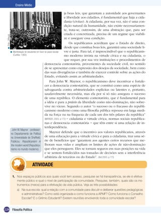 Ensino Médio

                                                                              ja boas leis, que garantam a autoridade aos governantes
                                                                              e liberdade aos cidadãos, é fundamental que haja a cida-
                                                                              dania (civitas). A cidadania, por sua vez, não é uma con-
                                                                              dição natural da humanidade, não existe necessariamen-
                                                                              te, trata-se, outrossim, de uma abstração que, para ser
                                                                              criada e concretizada, precisa de um regime que viabili-
  < Foto: J.Marçal




                                                                              ze e assegure essa condição.
                                                                                  Os republicanos acreditam que o Estado de direito,
                                                                              desde que constitua boas leis, garantirá uma sociedade li-
                     < Manifestação de estudantes em favor do passe escolar   vre e justa. Para tal, é imprescindível que o republicanis-
                       (Curitiba -1993).                                      mo moderno invista na virtude cívica e na cidadania, o
                                                                              que requer, por sua vez instituições e procedimentos de
                                                           democracia contestatória, provenientes da sociedade civil, no sentido
                                                           de se apresentar como expressão dos desejos da sociedade, bem como
                                                           das suas divergências e também de exercer controle sobre as ações do
                                                           Estado, evitando assim as arbitrariedades.
                                                                Para John W. Maynor, o republicanismo deve incentivar e fortale-
                                                           cer a democracia contestatória, que se constitui como uma espécie de
                                                           salvaguarda contra arbitrariedades explícitas ou latentes e, portanto,
                                                           saudavelmente necessária, mas ela por si só não assegura o sucesso
                                                           de uma república. O elemento contestatório, que é fundamental para
                                                           a idéia e para a práxis da liberdade como não-dominação, não sobre-
                                                           vive no vácuo. Segundo o autor “o sucesso ou o fracasso do republi-
                                                           canismo moderno como uma filosofia pública repousa em larga medi-
                                                           da na força ou na fraqueza de cada um dos três pilares da república”
                                                           (MAYNOR, 2003. p.173) − cidadania e virtude cívica; normas sociais republica-
                                                           nas e democracia contestatória − que têm entre si uma relação de in-
                                                           terdependência.
                      John W. Maynor - professor
                     no Departamento de Política
                                                                Maynor defende que o incentivo aos valores republicanos, através
                     na Universidade de Sheffield.         de uma educação para a virtude cívica e para a cidadania, traz uma sé-
                     Publicou: Republicanism in rie de benefícios que “garantem aos agentes certos recursos que me-
                     the modern world (Republica- lhoram suas vidas e ampliam os limites de ações de não-dominação
                     nismo no mundo moderno).              que eles perseguem. Eles se tornam seguros em suas posições na vida
                                                           e se sentem fortalecidos nas tomadas de decisões sem a interferência
                                                           arbitrária de terceiros ou do Estado”. (Ibid.2003. p.173)

                               	        ATIVIDADE

                       1.	 Nos espaços públicos aos quais você tem acesso, pesquise se há transparência, se ele é efetiva-
                           mente público e qual o nível de participação da comunidade. Pesquise, também, quais são os ins-
                           trumentos (meios) para a efetivação da vida pública. Veja as três possibilidades:
                           a)	 Na sua escola: qual a relação com a comunidade para discutir e deliberar questões pedagógicas
                               e administrativas? Como está organizada e como funciona a APMF? Como funciona o Conselho
                               Escolar? E o Grêmio Estudantil? Existem reuniões envolvendo toda a comunidade escolar?


228 Filosofia Política
 