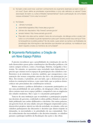 Filosofia


     b)	 No bairro onde você mora: você tem conhecimento do orçamento destinado ao bairro onde vo-
         cê mora? Quem define as prioridades orçamentárias e como são definidos os valores? Existe
         associação de bairro ou outras entidades representativas? Qual a participação da comunidade
         nessas entidades? Como elas funcionam?


     c)	 No Estado:
        =   câmara municipal;
        =   assembléia legislativa (http://www.alep.pr.gov.br/
        =   câmara dos deputados: http://www2.camara.gov.br/
        =   senado federal: http://www.senado.gov.br/sf/
        =   Para além dos sites acima, existem meios de comunicação, de diálogos entre o poder insti-
            tuído e a comunidade à qual ele representa e para quem deveria prestar seus serviços? Exis-
            te transparência na esfera pública? Se não existe, quais seriam as razões e as finalidades da
            privatização das informações e das decisões que deveriam ser públicas, na medida em que
            dizem respeito a todos os membros da comunidade?



z Orçamento Participativo: a Criação de
  um Novo Espaço Público
     É preciso reconhecer que a possibilidade da construção de um Es-
tado democrático passa pelas contribuições das filosofias políticas e de
outros campos teóricos, como a Sociologia, História, Geografia e Eco-
nomia. No entanto, se queremos uma sociedade mais democrática, é
preciso que criemos novos espaços de participação dos cidadãos e me-
lhoremos os já existentes, é preciso, também, que asseguremos a ma-
nutenção das nossas conquistas através das leis e da participação po-
lítica. Em resumo, é prudente, por um lado, que a democracia não se
reduza às construções teóricas, e por outro lado, que as práticas demo-
cráticas não prescindam das contribuições teóricas.
     Muitos autores e políticos defendem o orçamento participativo co-
mo uma possibilidade de ação política, da integração crítica dos cida-
dãos comuns num novo espaço público, compatível com as exigências
das cidades modernas. Mas o que é o orçamento participativo?
     Trata-se de uma instituição que re-estabelece a participação popular
nas decisões de governo, conferindo à esfera pública (Estado e comuni-
dade politizada) um caráter deliberativo e decisório. Em outras palavras,
um governo local, de uma cidade, tem por obrigação empreender ações,
desenvolver projetos, intervir na vida da sociedade, no entanto, cabe aos
cidadãos participarem das discussões e decisões que dizem respeito às
demandas, às necessidades e às prioridades da sua comunidade. Ten-
do conhecimento das necessidades e das decisões tomadas, os cidadãos
passam a participar também da fiscalização das ações e das obras.

                                                                              A Democracia em Questão 229
 