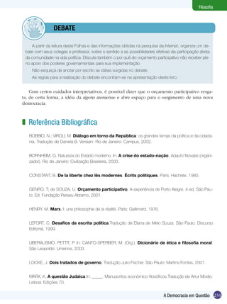 Filosofia



         	debate

    A partir da leitura deste Folhas e das informações obtidas na pesquisa da Internet, organize um de-
 bate com seus colegas e professor, sobre o sentido e as possibilidades efetivas da participação direta
 da comunidade na vida política. Discuta também o por quê do orçamento participativo não receber ple-
 no apoio dos poderes governamentais para sua implementação.
    Não esqueça de anotar por escrito as idéias surgidas no debate.
    As regras para a realização do debate encontram-se na apresentação deste livro.


    Com certos cuidados interpretativos, é possível dizer que o orçamento participativo resga-
ta, de certa forma, a idéia da ágora ateniense e abre espaço para o surgimento de uma nova
democracia.



z Referência Bibliográfica
   BOBBIO, N.; VIROLI, M. Diálogo em torno da República: os grandes temas da política e da cidada-
   nia. Tradução de Daniela B. Versiani. Rio de Janeiro: Campus, 2002.


   BORNHEIM, G. Natureza do Estado moderno. In: A crise do estado-nação. Adauto Novaes (organi-
   zador). Rio de Janeiro: Civilização Brasileira, 2003.


   CONSTANT, B. De la liberte chez lês modernes. Écrits politiques. Paris: Hachete, 1980.


   GENRO, T; de SOUZA, U. Orçamento participativo. A experiência de Porto Alegre. 4 ed. São Pau-
   lo: Ed. Fundação Perseu Abramo, 2001.


   HENRY. M. Marx, I: une philosophie de la réalité. Paris: Gallimard, 1976.


   LEFORT, C. Desafios da escrita política.Tradução de Eliana de Melo Souza. São Paulo: Discurso
   Editorial, 1999.


   LIBERALISMO. PETTIT, P. In: CANTO-SPERBER, M. (Org.). Dicionário de ética e filosofia moral.
   São Leopoldo: Unisinos, 2003.


   LOCKE, J. Dois tratados de governo. Tradução Julio Fischer. São Paulo: Martins Fontes, 2001.


   MARX, K. A questão Judaica.In: _____. Manuscritos econômico-filosóficos.Tradução de Artur Morão.
   Lisboa: Edições 70.


                                                                               A Democracia em Questão 231
 