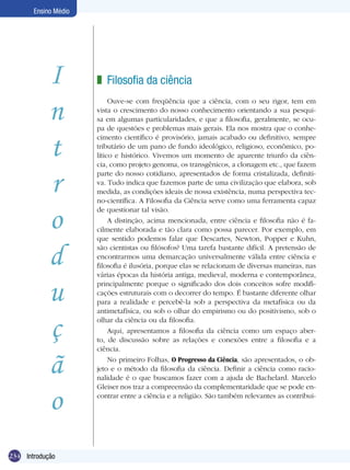 Ensino Médio




            I         z Filosofia da ciência

            n
                           Ouve-se com freqüência que a ciência, com o seu rigor, tem em
                      vista o crescimento do nosso conhecimento orientando a sua pesqui-
                      sa em algumas particularidades, e que a filosofia, geralmente, se ocu-
                      pa de questões e problemas mais gerais. Ela nos mostra que o conhe-


            t
                      cimento científico é provisório, jamais acabado ou definitivo, sempre
                      tributário de um pano de fundo ideológico, religioso, econômico, po-
                      lítico e histórico. Vivemos um momento de aparente triunfo da ciên-
                      cia, como projeto genoma, os transgênicos, a clonagem etc., que fazem


            r
                      parte do nosso cotidiano, apresentados de forma cristalizada, definiti-
                      va. Tudo indica que fazemos parte de uma civilização que elabora, sob
                      medida, as condições ideais de nossa existência, numa perspectiva tec-
                      no-científica. A Filosofia da Ciência serve como uma ferramenta capaz


            o
                      de questionar tal visão.
                           A distinção, acima mencionada, entre ciência e filosofia não é fa-
                      cilmente elaborada e tão clara como possa parecer. Por exemplo, em
                      que sentido podemos falar que Descartes, Newton, Popper e Kuhn,


            d         são cientistas ou filósofos? Uma tarefa bastante difícil. A pretensão de
                      encontrarmos uma demarcação universalmente válida entre ciência e
                      filosofia é ilusória, porque elas se relacionam de diversas maneiras, nas
                      várias épocas da história antiga, medieval, moderna e contemporânea,


            u         principalmente porque o significado dos dois conceitos sofre modifi-
                      cações estruturais com o decorrer do tempo. É bastante diferente olhar
                      para a realidade e percebê-la sob a perspectiva da metafísica ou da
                      antimetafísica, ou sob o olhar do empirismo ou do positivismo, sob o


            ç         olhar da ciência ou da filosofia.
                           Aqui, apresentamos a filosofia da ciência como um espaço aber-
                      to, de discussão sobre as relações e conexões entre a filosofia e a
                      ciência.


            ã              No primeiro Folhas, O Progresso da Ciência, são apresentados, o ob-
                      jeto e o método da filosofia da ciência. Definir a ciência como racio-
                      nalidade é o que buscamos fazer com a ajuda de Bachelard. Marcelo



            o
                      Gleiser nos traz a compreensão da complementaridade que se pode en-
                      contrar entre a ciência e a religião. São também relevantes as contribui-




234 Introdução
 