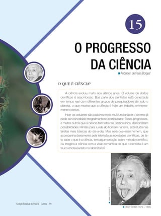 15
                                                         O PROGRESSO
                                                            DA CIÊNCIA                                   <Anderson de Paula Borges1


                                              O QUE É CIÊNCIA?

                                                   A ciência evoluiu muito nos últimos anos. O volume de dados
                                               científicos é assombroso. Boa parte dos cientistas está conectada
                                               em tempo real com diferentes grupos de pesquisadores de todo o
                                               planeta, o que mostra que a ciência é hoje um trabalho eminente-
                                               mente coletivo.
                                                   Hoje os celulares são cada vez mais multifuncionais e o cinema já
                                               pode ser concebido integralmente no computador. Esses progressos,
                                               e muitos outros que a ciência tem feito nos últimos anos, demonstram
                                               possibilidades infinitas para a vida do homem na terra, sobretudo nas
                                               tarefas mais básicas do dia-a-dia. Mas será que esse homem, que
                                               acompanha diariamente pela televisão as novidades científicas, de fa-
                                               to sabe o que é a ciência, tem alguma noção sobre método científico,
                                               ou imagina a ciência com a visão romântica de que o cientista é um
                                               louco enclausurado no laboratório?
                                                                                    < www.contrasto.it




1
 Colégio Estadual do Paraná - Curitiba - PR
                                                                                                            < Albert Eisntein (1879 – 1955).
 