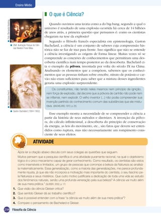 Ensino Médio

                                                                  z O que é Ciência?				
  < Foto: Bernardo Kestring




                                                                      Quando ouvimos uma teoria como a do big-bang, segundo a qual o
                                                                  universo é resultado de uma explosão ocorrida há cerca de 14 bilhões
                                                                  de anos atrás, a primeira questão que pensamos é: como os cientistas
                                                                  chegaram na tese da explosão?
                                                                      Segundo o filósofo francês especialista em epistemologia, Gaston
                              < DNA: Ilustração Parque de Ciên-   Bachelard, a ciência é um conjunto de saberes cuja compreensão his-
                                cias Newton Freire Maia.
                                                                  tórica não se faz de traz para frente. Isso significa que não se entende
                                                                  a ciência investigando as origens de forma linear. Muitas vezes só se
                                                                  compreende as conexões de conhecimentos que permitiram uma des-
                                                                  coberta científica num tempo posterior ao da descoberta. Bachelard ci-
                                                                  ta o exemplo da pólvora, inventada por volta do século IX na China.
                                                                  Analisando os elementos que a compõem, sabemos que os conheci-
                                                                  mentos que as pessoas tinham sobre enxofre, nitrato de potássio e car-
                                                                  vão não eram suficientes para saber que a mistura desses ingredientes
                                                                  geraria uma explosão surpreendente.
                                                                        Os constituintes, não tendo neles mesmos nem princípio de ignição,
  < http://zaveo.free.fr




                                                                   nem força de explosão, daí decorre que a pólvora de canhão não pode nem
                                                                   se inflamar, nem explodir. O velho inventor (...) não podia compreender sua
                                                                   invenção partindo do conhecimento comum das substâncias que ele mistu-
                                                                   rava. (BACHELARD, 1972, p. 25)
                              < Gaston Bachelard (1884-1962).
                                                                      Esse exemplo mostra a necessidade de se compreender a ciência a
                                                                  partir da história de seus métodos e diretrizes. A invenção da pólvo-
                                                                  ra, do cálculo infinitesimal, a descoberta do princípio de conservação
                                                                  da energia, as leis do movimento, etc., são fatos que devem ser enten-
                                                                  didos como ruptura, mas não necessariamente um rompimento cons-
                                                                  ciente de seus efeitos.

                                            	          ATIVIDADE
                                 	    Após ler a citação abaixo discuta com seus colegas as questões que seguem.
                                 	    Muitos pensam que a pesquisa científica é uma atividade puramente racional, na qual o objetivismo
                                      lógico é o único mecanismo capaz de gerar conhecimento. Como resultado, os cientistas são vistos
                                      como insensíveis e limitados, um grupo de pessoas que corrompe a beleza da Natureza ao analisá-
                                      la matematicamente. Essa generalização, como a maioria das generalizações, me parece profunda-
                                      mente injusta, já que ela não incorpora a motivação mais importante do cientista, o seu fascínio pe-
                                      la Natureza e seus mistérios. Que outro motivo justificaria a dedicação de toda uma vida ao estudo
                                      dos fenômenos naturais, senão uma profunda veneração pela sua beleza? A ciência vai muito além
                                      de sua mera prática.” (GLEISER, 2002, p. 17)
                                 1.	 Que visão da ciência Gleiser critica? 	
                                 2.	 Que sentido Gleiser dá ao trabalho científico?
                                 3.	 Que é possível entender com a frase “a ciência vai muito além de sua mera prática”?
                                 4.	 Compare o pensamento de Bachelard e Gleiser.

238 Introdução Ciência
    Filosofia da
 