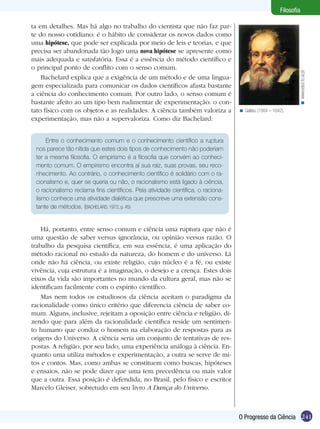 Filosofia

ta em detalhes. Mas há algo no trabalho do cientista que não faz par-
te do nosso cotidiano: é o hábito de considerar os novos dados como
uma hipótese, que pode ser explicada por meio de leis e teorias, e que
precisa ser abandonada tão logo uma nova hipótese se apresente como
mais adequada e satisfatória. Essa é a essência do método científico e
o principal ponto de conflito com o senso comum.




                                                                                                               < www.educ.fc.ul.pt
    Bachelard explica que a exigência de um método e de uma lingua-
gem especializada para comunicar os dados científicos afasta bastante
a ciência do conhecimento comum. Por outro lado, o senso comum é
bastante afeito ao um tipo bem rudimentar de experimentação: o con-
tato físico com os objetos e as realidades. A ciência também valoriza a           < Galileu (1564 – 1642).
experimentação, mas não a supervaloriza. Como diz Bachelard:


     Entre o conhecimento comum e o conhecimento científico a ruptura
 nos parece tão nítida que estes dois tipos de conhecimento não poderiam
 ter a mesma filosofia. O empirismo é a filosofia que convém ao conheci-
 mento comum. O empirismo encontra aí sua raiz, suas provas, seu reco-
 nhecimento. Ao contrário, o conhecimento científico é solidário com o ra-
 cionalismo e, quer se queria ou não, o racionalismo está ligado à ciência,
 o racionalismo reclama fins científicos. Pela atividade científica, o raciona-
 lismo conhece uma atividade dialética que prescreve uma extensão cons-
 tante de métodos. (BACHELARD, 1972, p. 45)


    Há, portanto, entre senso comum e ciência uma ruptura que não é
uma questão de saber versus ignorância, ou opinião versus razão. O
trabalho da pesquisa científica, em sua essência, é uma aplicação do
método racional no estudo da natureza, do homem e do universo. Lá
onde não há ciência, ou existe religião, cujo núcleo é a fé, ou existe
vivência, cuja estrutura é a imaginação, o desejo e a crença. Estes dois
eixos da vida são importantes no mundo da cultura geral, mas não se
identificam facilmente com o espírito científico.
    Mas nem todos os estudiosos da ciência aceitam o paradigma da
racionalidade como único critério que diferencia ciência de saber co-
mum. Alguns, inclusive, rejeitam a oposição entre ciência e religião, di-
zendo que para além da racionalidade científica reside um sentimen-
to humano que conduz o homem na elaboração de respostas para as
origens do Universo. A ciência seria um conjunto de tentativas de res-
postas. A religião, por seu lado, uma experiência análoga à ciência. En-
quanto uma utiliza métodos e experimentação, a outra se serve de mi-
tos e contos. Mas, como ambas se constituem como buscas, hipóteses
e ensaios, não se pode dizer que uma tem precedência ou mais valor
que a outra. Essa posição é defendida, no Brasil, pelo físico e escritor
Marcelo Gleiser, sobretudo em seu livro A Dança do Universo.



                                                                                  O Progresso da Ciência 241
 