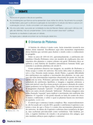 Ensino Médio



                           	debate
                       Reúna-se em grupos e discuta as questões.
                  1.	 As considerações que fizemos acima apresentam duas visões de ciência. Na primeira há a posição
                      de Bachelard, para quem a ciência é a aplicação do racionalismo no estudo dos fatos e ruptura com
                      a percepção comum. Vocês concordam com essa posição? Justifique.
                  2.	 Há uma outra visão, que pode ser constatada na obra de Marcelo Gleiser, para quem ciência e reli-
                      gião são distintas, mas se complementam. Como vocês encaram essa tese? Justifique.
                       Apresente os resultados à sala para um debate.
                  	    As regras para o debate encontram-se na introdução deste livro.


                                            z O Universo de Ptolomeu
                                                A história da ciência é muito vasta. Seria temerário resumi-la nos
                                            limites deste material. Escolhemos aqui dois momentos importantes
                                            dessa história que servirão para ilustrar o modo como o conhecimen-
                                            to progride.
                                                Entre os anos de 130-141 d.C, aproximadamente, o astrônomo ale-
                                            xandrino Cláudio Ptolomeu criou um modelo de explicação dos mo-
                                            vimentos dos planetas e corpos celestes em geral. Ptolomeu dava se-
                                            qüência a uma história de modelos astronômicos bastante fértil, que
                                            remonta à academia platônica do século V.
                                                Como podemos observar nas imagens, no modelo de Ptolomeu a
                                            Terra ocupa o centro do universo. Em torno dela estão os planetas, o
                                            sol e a lua. Durante muito tempo, desde Platão, a grande dificuldade
                                            dos astrônomos era explicar o movimento dos planetas, ou seja, por-
                                            que eles têm determinadas trajetórias observadas do ponto de vista de
                                            quem está na terra. Ptolomeu aproveita idéias de outros astrônomos,
                                            sobretudo do astrônomo Apolônio, e imagina a seguinte estrutura: a
                                            terra está imóvel, mas fica numa posição um pouco afastada do centro,
                                            como podemos ver na figura acima. Os planetas se movem num círcu-
                                            lo imaginário chamado “epiciclo”. O epiciclo possui um centro que se
                                            move em outro círculo chamado “deferente”. Ptolomeu imaginou uma
                                            linha chamada “equante” para explicar o movimento não uniforme dos
                                            planetas. O “equante” é um ponto situado ao lado do centro do círcu-
                                            lo maior, o deferente, e sobre o qual os planetas fazem seu movimen-
                                            to epicliclo. (GLEISER, 2002)
  < www.xtec.es




                                                É visível que o sistema é muito complexo. Mas, surpreendentemen-
                                            te, ele foi usado até o século XVI, quando o astrônomo Copérnico con-
                                            testou a tese de que a Terra é o centro dos movimentos planetários e
                                            do universo. As idéias de Copérnico sofreram dura resistência da Igre-
              < Ptolomeu (100 – 178).
                                            ja, mas acabaram prevalecendo como verdadeiras. Vale lembrar, po-
                                            rém, o registro histórico do estudo e da perspicácia dos antigos, que
                                            não mediam esforços para explicar o universo.

242 Introdução Ciência
    Filosofia da
 