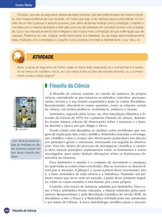 Ensino Médio

           Os fatos, que são os segundos objetos da razão humana, não são determinados da mesma manei-
     ra, nem nossa evidência de sua verdade, por maior que seja, é de natureza igual a precedente. O con-
     trário de um fato qualquer é sempre possível, pois, além de jamais implicar uma contradição, o espírito o
     concebe com a mesma facilidade e distinção como se ele estivesse em completo acordo com a realida-
     de. Que o sol nascerá amanhã é tão inteligível e não implica mais contradição do que a afirmação que ele
     nascerá. Podemos em vão, todavia, tentar demonstrar sua falsidade. Se ela fosse demonstrativamente
     falsa, implicaria uma contradição e o espírito nunca poderia concebê-la distintamente. (Hume. 1999, p. 48.)




                                             	atividade
      	                                  Após a leitura do fragmento de Hume, redija um breve texto explicando se o conhecimento é basea-
                                         do na crença do cotidiano, isto é, se o sol nasce todos os dias ele nascerá amanhã, ou, o conheci-
                                         mento possui outras origens?


                                                              z Filosofia da Ciência
                                                                  A filosofia da ciência consiste no estudo da natureza da própria
                                                              ciên­cia, entendendo-se por natureza os métodos, conceitos, pressupo-
      < www.diaadiaeducacao.pr.gov.br




                                                              sições, teorias e a sua função esquemática junto às outras disciplinas.
                                                              Recentemente, discutem-se outras questões, como as relações sociais
                                                              da ciência, em termos políticos, econômicos, artísticos e morais.
                                                                  Aristóteles, segundo John Losee, na obra Introdução Histórica a Fi-
                                                              losofia da Ciência de 1979, foi o primeiro Filósofo da ciência. Aristóte-
                                                              les reuniu imensa coleção de observações sobre a natureza e a histó-
                                                              ria durante a época em que dirigiu o Liceu.
                               < Laboratório.
                                                                  Tendo criado esta disciplina ao analisar certos problemas que sur-
                                                              gem da explicação tida como científica Aristóteles entendia a investiga-
                                                              ção científica como o avanço das observações particulares em direção
      Liceu. Nome da escola fun-                              aos princípios gerais e universais, retornando em seguida às observa-
     dada por Aristóteles em Ate-                             ções. Para ele, dentro do processo de investigação científica, o cientis-
     nas, costumava passear com                               ta deve induzir princípios explanatórios sobre os fenômenos a serem
     seus alunos enquanto estu-                               investigados, para então deduzir afirmações sobre os fenômenos ob-
     davam.                                                   servados na natureza.
                                                                  Para Aristóteles o mundo é o conjunto de movimento e mudança
                                                              no qual todas as coisas estão envolvidas. Elas se movem e se desenvol-
                                                              vem por si mesmas. A physis é a causa a priori desse movimento, isto
                                                              é, a base aristotélica de toda ciência é a metafísica. Existindo um pri-
                                                              meiro motor que move sem ser movido, a partir desse primeiro impul-
                                                              so, todas as coisas mantêm o movimento por conta própria.
                                                                  Contudo, esta noção de natureza admitida por Aristóteles, bem co-
                                                              mo a física aristotélica foram criticadas, e depois refutadas pelos pen-
                                                              sadores Renascentistas e pela Revolução Científica do século XVII. As
                                                              disciplinas como a Física e a Matemática reivindicaram sua autonomia
                                                              e seu status de Ciência. A nova metodologia científica passa a ancorar-

246 Filosofia da Ciência
 
