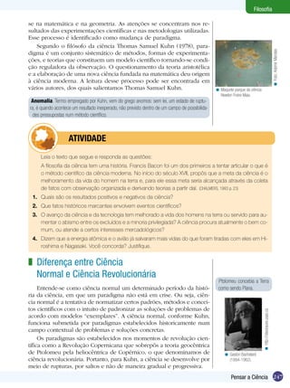 Filosofia

se na matemática e na geometria. As atenções se concentram nos re-
sultados das experimentações científicas e nas metodologias utilizadas.
Esse processo é identificado como mudança de paradigma.
    Segundo o filósofo da ciência Thomas Samuel Kuhn (1978), para-




                                                                                                                                                             < Foto: Ademir Mendes
digma é um conjunto sistemático de métodos, formas de experimenta-
ções, e teorias que constituem um modelo científico tornando-se condi-
ção reguladora da observação. O questionamento da teoria aristotélica
e a elaboração de uma nova ciência fundada na matemática deu origem
à ciência moderna. A leitura desse processo pode ser encontrada em
vários autores, dos quais salientamos Thomas Samuel Kuhn.                                        < Maquete parque da ciência
                                                                                                   Newton Freire Maia.
 Anomalia. Termo empregado por Kuhn, vem do grego anomos: sem lei, um estado de ruptu-
ra, é quando acontece um resultado inesperado, não previsto dentro de um campo de possibilida-
  des pressupostas num método científico.



           	atividade
 	   Leia o texto que segue e responda as questões:
 	   A filosofia da ciência tem uma história. Francis Bacon foi um dos primeiros a tentar articular o que é
     o método cientifico da ciência moderna. No início do século XVII, propôs que a meta da ciência é o
     melhoramento da vida do homem na terra e, para ele essa meta seria alcançada através da coleta
     de fatos com observação organizada e derivando teorias a partir daí. (CHALMERS, 1993 p. 23)
 1.	 Quais são os resultados positivos e negativos da ciência?
 2.	 Que fatos históricos marcantes envolvem eventos científicos?
 3.	 O avanço da ciência e da tecnologia tem melhorado a vida dos homens na terra ou servido para au-
     mentar o abismo entre os excluídos e a minoria privilegiada? A ciência procura atualmente o bem co-
     mum, ou atende a certos interesses mercadológicos?
 4.	 Dizem que a energia atômica e o avião já salvaram mais vidas do que foram tiradas com eles em Hi-
     roshima e Nagasaki. Você concorda? Justifique.


z Diferença entre Ciência
  Normal e Ciência Revolucionária
                                                                                                  Ptolomeu concebia a Terra
     Entende-se como ciência normal um determinado período da histó-                              como sendo Plana.
ria da ciência, em que um paradigma não está em crise. Ou seja, ciên-
cia normal é a tentativa de normatizar certos padrões, métodos e concei-
tos científicos com o intuito de padronizar as soluções de problemas de
                                                                                                                               < http://classiques.uqac.ca




acordo com modelos “exemplares”. A ciência normal, conforme Kuhn,
funciona submetida por paradigmas estabelecidos historicamente num
campo contextual de problemas e soluções concretas.
     Os paradigmas são estabelecidos nos momentos de revolução cien-
tífica como a Revolução Copernicana que sobrepôs a teoria geocêntrica
de Ptolomeu pela heliocêntrica de Copérnico, o que denominamos de                                     < Gastón Bachelard
ciência revolucionária. Portanto, para Kuhn, a ciência se desenvolve por                                (1884-1962).
meio de rupturas, por saltos e não de maneira gradual e progressiva.
                                                                                                          Pensar a Ciência 247
 