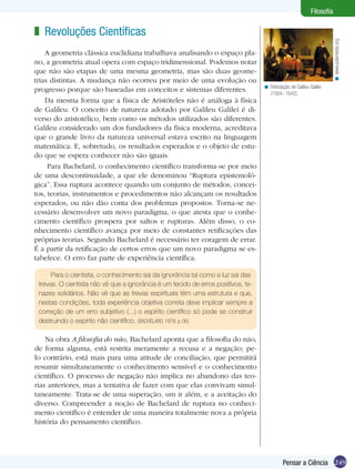Filosofia

z Revoluções Científicas




                                                                                                                        < www.aulamedia.org
    A geometria clássica euclidiana trabalhava analisando o espaço pla-
no, a geometria atual opera com espaço tridimensional. Podemos notar
que não são etapas de uma mesma geometria, mas são duas geome-
trias distintas. A mudança não ocorreu por meio de uma evolução ou
                                                                                   < Retratação de Galileu Galilei
progresso porque são baseadas em conceitos e sistemas dife­rentes.                   (1564- 1642).
    Da mesma forma que a física de Aristóteles não é análoga à física
de Galileu. O conceito de natureza adotado por Galileu Galilei é di-
verso do aristotélico, bem como os métodos utilizados são diferentes.
Galileu considerado um dos fundadores da física moderna, acreditava
que o grande livro da natureza universal estava escrito na linguagem
matemática. E, sobretudo, os resultados esperados e o objeto de estu-
do que se espera conhecer não são iguais.
     Para Bachelard, o conhecimento científico transforma-se por meio
de uma descontinuidade, a que ele denominou “Ruptura epistemoló-
gica”. Essa ruptura acontece quando um conjunto de métodos, concei-
tos, teorias, instrumentos e procedimentos não alcançam os resultados
esperados, ou não dão conta dos problemas propostos. Torna-se ne-
cessário desenvolver um novo paradigma, o que atesta que o conhe-
cimento científico prospera por saltos e rupturas. Além disso, o co-
nhecimento científico avança por meio de constantes retificações das
próprias teorias. Segundo Bachelard é necessário ter coragem de errar.
É a partir da retificação de certos erros que um novo paradigma se es-
tabelece. O erro faz parte de experiência científica.

      Para o cientista, o conhecimento sai da ignorância tal como a luz sai das
 trevas. O cientista não vê que a ignorância é um tecido de erros positivos, te-
 nazes solidários. Não vê que as trevas espirituais têm uma estrutura e que,
 nestas condições, toda experiência objetiva correta deve implicar sempre a
 correção de um erro subjetivo (...) o espírito científico só pode se construir
 destruindo o espírito não científico. (BACHELARD, 1979, p. 06)

    Na obra A filosofia do não, Bachelard aponta que a filosofia do não,
de forma alguma, está restrita meramente a recusa e a negação; pe-
lo contrário, está mais para uma atitude de conciliação, que permitirá
resumir simultaneamente o conhecimento sensível e o conhecimento
científico. O processo de negação não implica no abandono das teo-
rias anteriores, mas a tentativa de fazer com que elas convivam simul-
taneamente. Trata-se de uma superação, um ir além, e a aceitação do
diverso. Compreender a noção de Bachelard de ruptura no conheci-
mento científico é entender de uma maneira totalmente nova a própria
história do pensamento científico.




                                                                                             Pensar a Ciência 249
 