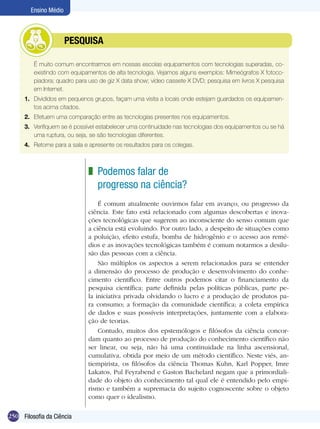 Ensino Médio



               	         PESQUISA

      	    É muito comum encontrarmos em nossas escolas equipamentos com tecnologias superadas, co-
           existindo com equipamentos de alta tecnologia. Vejamos alguns exemplos: Mimeógrafos X fotoco-
           piadora; quadro para uso de giz X data show; vídeo cassete X DVD; pesquisa em livros X pesquisa
           em Internet.
      1.	 Divididos em pequenos grupos, façam uma visita a locais onde estejam guardados os equipamen-
          tos acima citados.
      2.	 Efetuem uma comparação entre as tecnologias presentes nos equipamentos.
      3.	 Verifiquem se é possível estabelecer uma continuidade nas tecnologias dos equipamentos ou se há
          uma ruptura, ou seja, se são tecnologias diferentes.
      4.	 Retorne para a sala e apresente os resultados para os colegas.



                               z Podemos falar de
                                 progresso na ciência?
                                   É comum atualmente ouvirmos falar em avanço, ou progresso da
                               ciência. Este fato está relacionado com algumas descobertas e inova-
                               ções tecnológicas que sugerem ao inconsciente do senso comum que
                               a ciência está evoluindo. Por outro lado, a despeito de situações como
                               a poluição, efeito estufa, bomba de hidrogênio e o acesso aos remé-
                               dios e as inovações tecnológicas também é comum notarmos a desilu-
                               são das pessoas com a ciência.
                                   São múltiplos os aspectos a serem relacionados para se entender
                               a dimensão do processo de produção e desenvolvimento do conhe-
                               cimento científico. Entre outros podemos citar o financiamento da
                               pesquisa científica; parte definida pelas políticas públicas, parte pe-
                               la iniciativa privada olvidando o lucro e a produção de produtos pa-
                               ra consumo; a formação da comunidade científica; a coleta empírica
                               de dados e suas possíveis interpretações, juntamente com a elabora-
                               ção de teorias.
                                   Contudo, muitos dos epstemólogos e filósofos da ciência concor-
                               dam quanto ao processo de produção do conhecimento científico não
                               ser linear, ou seja, não há uma continuidade na linha ascensional,
                               cumulativa, obtida por meio de um método científico. Neste viés, an-
                               tiempirista, os filósofos da ciência Thomas Kuhn, Karl Popper, Imre
                               Lakatos, Pul Feyrabend e Gaston Bachelard negam que a primordiali-
                               dade do objeto do conhecimento tal qual ele é entendido pelo empi-
                               rismo e também a supremacia do sujeito cognoscente sobre o objeto
                               como quer o idealismo.

250 Filosofia da Ciência
 