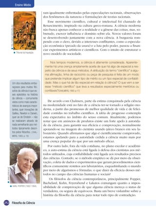 Ensino Médio

                                                                               ram igualmente enfrentadas pelas especulações racionais, observações
                                                                               dos fenômenos da natureza e formulações de teorias racionais.
                                                                                   Esse movimento científico, cultural e intelectual foi chamado de
                                                                               Renascimento, inspirado na cultura greco-romana. A ciência moderna
                        < http://upload.wikimedia.org




                                                                               não busca apenas conhecer a realidade e a gênese das coisas, mas, so-
                                                                               bretudo, exercer influência e domínio sobre ela. Novos valores foram
                                                                               se desenvolvendo juntamente com a nova ciência. A burguesia rom-
                                                                               pendo com o clero, devido a interesses conflitantes, como a especula-
                                                                               ção econômica (pecado da usura) e a luta pelo poder, passou a finan-
                                                                               ciar experimentos artísticos e científicos. Com o intuito de estruturar o
                                                   < Tribunal da Inquisição.
                                                                               novo modelo de sociedade.

                                                                                     Nos tempos modernos, a ciência é altamente considerada. Aparente-
                                                                                mente há uma crença amplamente aceita de que há algo de especial a res-
                                                                                peito da ciência e de seus métodos. A atribuição do termo “científico” a algu-
                                                                                ma afirmação, linha de raciocínio ou peça de pesquisa é feita de um modo
                                                                                que pretende implicar algum tipo de mérito ou um tipo especial de confiabili-
                                        Um dos resultados emba-                 dade. Mas o que há de tão especial em relação à ciência? O que vem a ser
                                        raçosos para muitos filó-               esse “método científico” que leva a resultados especialmente meritórios ou
                                        sofos da ciência é que es-              confiáveis?(CHALMERS, 1993. p 17)
                                        ses episódios na história
                                        da ciência – comumente
                                        vistos como mais caracte-                   De acordo com Chalmers, parte da estima conquistada pela ciência
                                        rísticos de avanços impor-             na modernidade está no fato de a ciência ter-se tornado a religião mo-
                                        tantes, quer inovações de              derna, a partir das promessas de melhor qualidade de vida e de felici-
                                        Galileu, Newton e Darwin,              dade contidas no trabalho científico. A idéia de progresso contempla
                                        quer as de Einstein – não              esta expectativa no âmbito do senso comum. Atualmente, podemos
                                        se realizaram através de               notar que em anúncios de produtos existe um forte apelo à autorida-
                                        nada semelhante aos mé-                de da ciência, para garantir sua eficácia e comprovação, normalmente
                                        todos tipicamente descri-              apoiando-se na imagem do cientista usando jaleco branco em seu la-
                                        tos pelos filósofos. ( CHAL-           boratório. Quando afirmamos que algo é cientificamente comprovado,
                                        MERS, 1993, p. 19)
                                                                               estamos apelando para a autoridade cedida a ciência muito mais por
                                                                               uma crença popular do que por um método eficaz.
                                                                                    Por outro lado, fora da vida cotidiana, no plano escolar e acadêmi-
                                                                               co, a auto-estima da ciência está ligada à defesa dos cientistas aos mé-
                                                                               todos utilizados, cuja confiabilidade está ligada aos resultados precisos
                                                                               das ciências. Contudo, se o método empírico se dá por meio da obser-
                                                                               vação, coleta de dados e experimentos que geram procedimentos cien-
                                                                               tíficos comumente restritos aos laboratórios, esquadrinhando o mundo
  < www.univie.ac.at




                                                                               por meio de algarismos e fórmulas; o que dizer da eficácia desses mé-
                                                                               todos no campo das ciências humanas e sociais?
                                                                                     Os filósofos da ciência contemporâneos, principalmente Popper,
                                                                               Bachelard, Kuhn, Feyerabend e Lakatos comungam quanto a impos-
                       < KARL POPPER (1902-1994).                              sibilidade de comprovação de que alguma ciência mereça o status de
                                                                               verdadeira, ou segura de equívocos. Basta um breve vislumbre sobre a
                                                                               história da filosofia da ciência para notar todo tipo de contradição.

252 Filosofia da Ciência
 