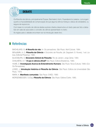 Filosofia



           	debate

 	    Os filósofos da ciência, principalmente Popper, Bachelard, Kuhn, Feyerabend e Lakatos, comungam
      quanto a impossibilidade de comprovação de que alguma ciência mereça o status de verdadeira, ou
      segura de equívocos.
 	    Com base no conceito de ciência destes autores citados desenvolva um texto para ser lido e deba-
      tido em sala de aula sobre o conceito de ciência apresentado no texto.
 	    As regras para o debate encontram-se na introdução deste livro.




z Referências
     BACHELARD, G. A filosofia do não. In: Os pensadores. São Paulo: Abril Cultural, 1984.
     BENJAMIN, A. C, Filosofia da Ciência in Dicionário de Filosofia, (dir. Dagobert. D. Runes), 1.ed. Lis-
     boa, Editorial Presença, 1990.
     BLACKBURN, S. Dicionário Oxford de Filosofia. Rio de Janeiro: Jorge Zahar, 1994.
     CHALMERS, A. F. O que é ciência afinal? São Paulo: Editora Brasiliense, 1993.
     HUME, D. Investigação Acerca do Entendimento Humano. São Paulo: Nova Cultural, 1999. (Col.
     Os Pensadores).
     LOSEE, J. Introdução histórica à Filosofia da Ciência. São Paulo: Editora da Universidade São
     Paulo, 1979.
     MARX, K. Manifesto comunista. São Paulo: CHED, 1990.
     MORGENBESSER, S.(Org.) Filosofia da Ciência. São Paulo: Editora Cultrix. 1985.




                                                                                         Pensar a Ciência 253
 
