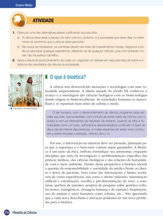 Ensino Médio



                                    	          ATIVIDADE

                           1.	 Opte por uma das alternativas abaixo justificando sua escolha:
                              a)	 A ciência deve estar a serviço do bem comum, portanto, é a sociedade que deve ditar ou deter-
                                  minar os caminhos que a ciência deve percorrer.
                              b)	 Na busca de resultados, os cientistas devem ser livres de impedimentos morais, religiosos e po-
                                  líticos para fazer qualquer experiência, utilizando-se de qualquer método, pois com entraves mo-
                                  rais não há avanço científico.
                           2.	 Após a leitura do posicionamento de cada um, organizar um debate em sala para discutir sobre a in-
                               fluência dos resultados da ciência na sociedade.



                                                        z O que é bioética?
                                                            A ciência tem desenvolvido inovações e tecnologias com uma ve-
  < www.galeria.utfsm.cl




                                                        locidade surpreendente. A última metade do século XX conheceu o
                                                        avanço e a mesclagem das ciências biológicas com as biotecnologias
                                                        dando origem às biotecnociências. As sociedades humanas se maravi-
                                                        lham e se espantam num misto de euforia e medo.
                      < Laboratório de biotecnologia.
                                                             O ser humano, com o desenvolvimento da ciência, programa cada vez
                                                         mais sua vida, sua sociedade, com o intuito de sofrer cada vez menos com o
                                                         acaso e com as intempéries da natureza. No entanto, quando se olha a hu-
                                                         manidade como um todo, sofrimentos desnecessários continuam a fazer do
                                                         dia-a-dia da maioria das pessoas, e muitas espécies de seres vivos continu-
                                                         am a serem levadas a extinção. (SANCHES, 2004, p. 13).


                                                            Por isso, a intervenção na natureza deve ser pensada, planejada pa-
                                                        ra que a segurança e o bem-estar comum sejam garantidos. A Bioéti-
                                                        ca é um ramo da ética, embora reivindique sua autonomia, enquanto
                                                        disciplina que trata da investigação e problematização específica das
                                                        práticas médicas, das ciências biológicas e das relações da humanida-
                                                        de com o meio ambiente. Dentro desta perspectiva a bioética aborda
                                                        a questão da responsabilidade e autoridade do médico frente ao direi-
                                                        to e dever do paciente, bem como das intervenções e limites aceitá-
                                                        veis de certas experiências, tais como o aborto induzido; inseminação
                                                        artificial e esterilização; escolha e pré-determinação do sexo: a euta-
                                                        násia; quebras de patentes; projetos de pesquisa sobre genética (célu-
                                                        las tronco, transgênicos, clonagem humana e de animais); biopirataria,
                                                        uso de animais e seres humanos como cobaias, etc... Não ignorando
                                                        que a cada nova descoberta e inovação podemos ter um novo proble-
                                                        ma para a bioética.


256 Filosofia da Ciência
 