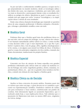Filosofia

    Se por um lado o conhecimento científico passou a ocupar um lu-
gar preponderante no mundo moderno, desde as tecnologias utiliza-
das dentro das casas, nas empresas e indústrias, por outro lado, cada
vez mais se desenvolve a preocupação latente como os resultados be-
néficos ou perigos da ciência. Questiona-se qual é o preço que a so-
ciedade tem que pagar por certos “avanços” tecnológicos, e as impli-
cações éticas e morais de seus resultados.
    Existe uma ciência chamada deontologia que responde as questões
éticas de uma categoria profissional. A Bioética extrapola a Deontolo-
gia e abrange a pluralidade científica como um todo.




                                                                                                               < http://platea.pntic.mec.es
z Bioética Geral
    Podemos dizer que a bioética geral trata dos problemas éticos co-
mo um todo, está no campo da axiologia, ou seja, ciência dos valores.
O ser humano naturalmente atribui valores às coisas, e assim escolhe
e toma decisões sobre o que é mais importante, ou o que lhe é pre-         < Clonagem de célula.
ferível. A palavra ética, vem do grego, ethos, significa etmologicamen-
te lei, norma, e em alguns casos moral (ver folhas de ética). A bioética
geral se ocupa dos princípios originários da ética médica, tratando das
fontes documentais, institucionais da própria bioética.



z Bioética Especial
    Concentra seu foco de atenção de forma específica nos grandes
problemas enfrentados pela ciência tanto no campo da medicina co-
mo da biologia, tais como: engenharia genética, aborto, eutanásia, ex-
perimentação clínica, etc... que são os grandes eixos temáticos da bio-
ética, contudo não deixam de estar ligados a bioética geral.


                                                                                                               < www.hospitalmontesinai.com.br
z Bioética Clínica ou de Decisão
   Analisa os fatos concretos da praxis médica. Examina quais são
os valores que estão em jogo, e quais devem ser os caminhos a per-
correr na experimentação científica. Estabelece critérios de valida-       < UTI Neonatal.
ção para normatizar o fazer médico, estabelecendo um padrão de
conduta. Está diretamente ligado ao juramento hipocrático, que é
realizado ainda hoje, e suas implicações éticas. Vale salientar que o
juramento de Hipócrates tem mais ou menos 2800 anos, originário
da Grécia Antiga.




                                                                                               Bioética 257
 