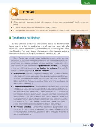 Filosofia



         	       ATIVIDADE

 Responda as questões abaixo.
 1.	 O juramento de Hipócrates ainda é válido para os médicos e para a sociedade? Justifique sua res-
     posta.
 2.	 Quais os valores presentes no juramento de Hipócrates?
 3.	 Quais questões você retiraria ou acrescentaria no juramento de Hipócrates? Justifique sua resposta.



z Tendências na Bioética
   Não se tem mais a ilusão de uma ciência neutra ou desinteressada.
Logo, quando se fala de tendências, entendemos que estas estão rela-
cionadas a certos interesses e compreendê-los é essencial para a refle-
                                                                                 < Foto: Marion Liebsch Kestring
xão filosófica. Para tanto abaixo relacionamos a lista das principais ten-
dências discriminadas por Barchifontaine, e Pessini, (2001).

      Diego Garcia, para falar de história da bioética, menciona três grandes
 tendências, subsidiadas correspondentemente por correntes filosóficas, an-
 tropológicas, sociológicas e práticas médicas sanitárias: 1. A tradição médi-
 ca e o critério do bem do enfermo: o paternalismo médico; 2. A tradição
 jurídica e o critério de autonomia: os direitos do enfermo; 3. A tradição
 política e o critério de justiça: o bem de terceiros.
 1.	 Principalismo – centrado especificamente na ética biomédica, desen-
     volve quatro princípios para guiar a ética da ação médica, especificamen-
     te clínica, nas diversas situações. Os princípios são os de Beneficência,
     Não-maleficiência, Autonomia, Justiça. Existe uma forte acentuação da
     autonomia do doente.(...)
 2.	 Liberalismo em bioética – esta tendência, com lastro antecedente em
     T. Hobbes, J. Locke e mesmo Adam Smith, (...) busca nos direitos huma-
     nos a afirmação da autonomia do indivíduo sobre seu próprio corpo e so-
     bre todas as decisões que envolvam sua vida. Valoriza a consciência de
     si como forte constitutivo da pessoa e faz de sua ausência na vida em-
     briológica e fetal um argumento para caracterizar essa fase como vida hu-
     mana pessoal. Sendo propriedade pessoal, nada impede que o indivíduo
     possa eticamente negociar seus próprios órgãos e seu sangue.
 3.	 Bioética de virtudes – Dando ênfase às atitudes que presidem ética-
     mente a ação, e ao mesmo tempo tendo como pano de fundo um ethos
     social pragmatista e utilitarista, propõe-se a boa formação do caráter e
     da personalidade ética(...)




                                                                                                      Bioética 259
 